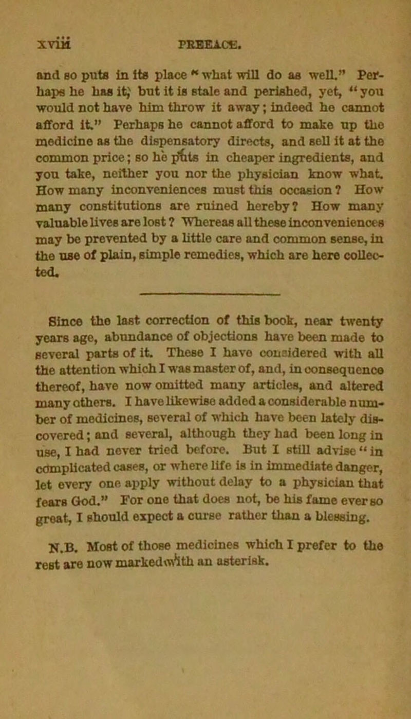 and bo puts In its place “ what will do as well.” Per- haps he has it,' hut it is stale and perished, yet, “you would not have him throw it away; indeed he cannot afford it.” Perhaps he cannot afford to make up the medicine as the dispensatory directs, and sell it at the common price; so he pills in cheaper ingredients, and you take, neither you nor the physician know what. How many inconveniences must this occasion ? How many constitutions are ruined hereby? How many valuable lives are lost ? 'Whereas all these inconveniences may be prevented by a little care and common sense, in the use of plain, simple remedies, which are here collec- ted. Since the last correction of this book, near twenty years age, abundance of objections have been made to several parts of it. These I have considered with all the attention which I was master of, and, in oonsequcnce thereof, have now omitted many articles, and altered many others. I have likewise added a considerable num- ber of medicines, several of which have been lately dis- covered ; and several, although they had been long in use, I had never tried before. But I still advise “ in complicated cases, or where life is in immediate danger, let every one aj>ply without delay to a physician that fears God.” For one that does not, be his fame ever so great, I should expect a curse rather than a blessing. N.B. Most of those medicines which I prefer to the rest are now markedoVith an asterisk.