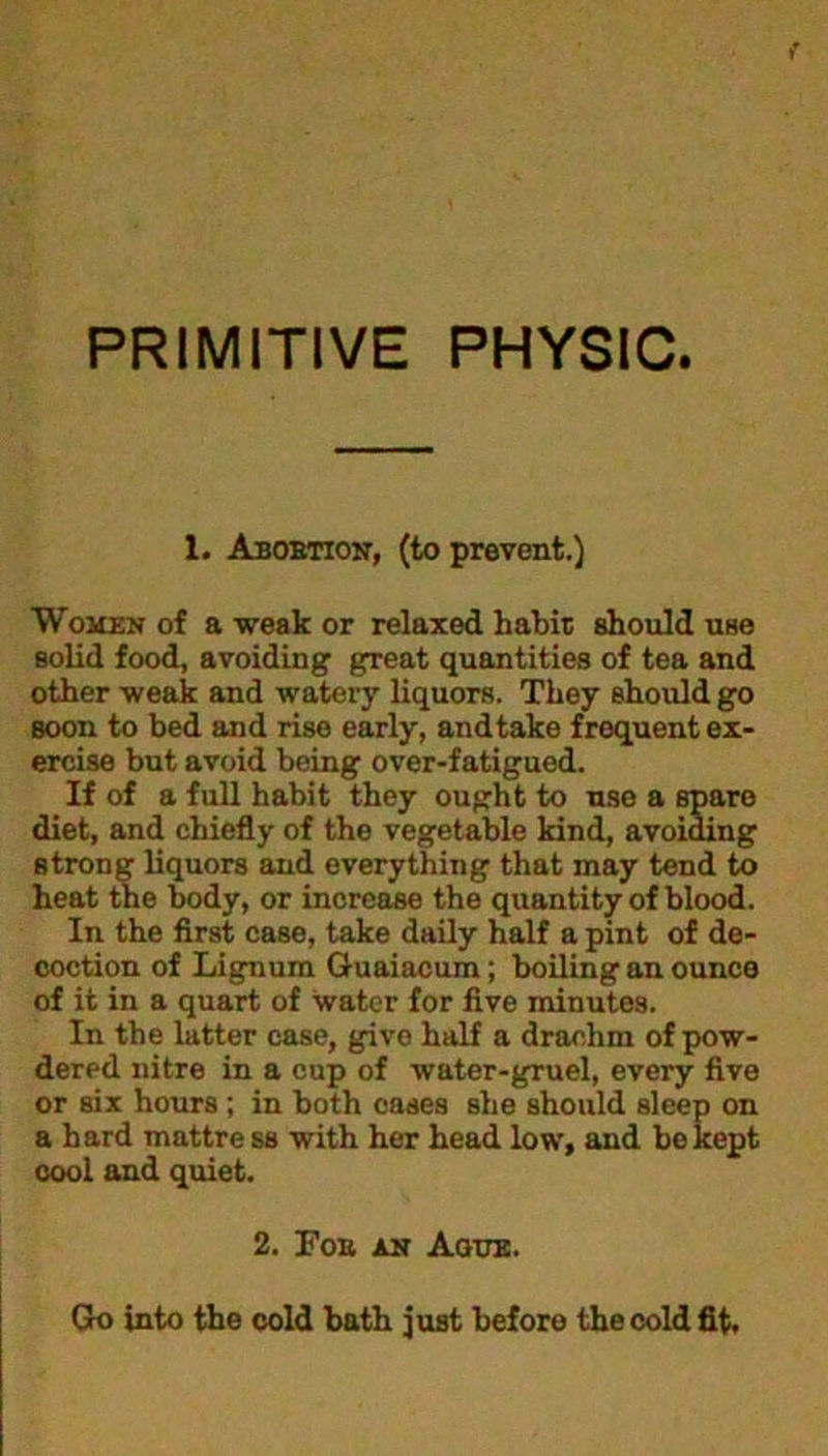 PRIMITIVE PHYSIC. 1. Abortion, (to prevent.) Women of a weak or relaxed habit should use solid food, avoiding great quantities of tea and other weak and watery liquors. They should go soon to bed and rise early, andtake frequent ex- ercise but avoid being over-fatigued. If of a full habit they ought to use a spare diet, and chiefly of the vegetable kind, avoiding strong liquors and everything that may tend to heat the body, or increase the quantity of blood. In the first case, take daily half a pint of de- coction of Lignum Guaiacum; boiling an ounce of it in a quart of water for five minutes. In the latter case, give half a drachm of pow- dered nitre in a cup of water-gruel, every five or six hours; in both cases she should sleep on a hard mattre ss with her head low, and be kept cool and quiet. 2. For an Ague. Go into the cold bath just before the cold fit.