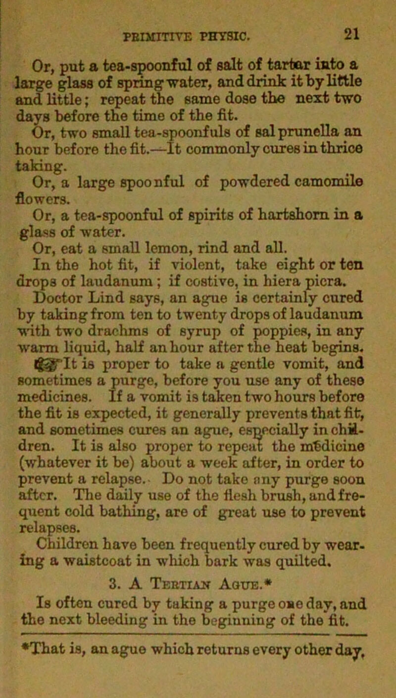 Or, put a tea-spoonful of salt of tartar into a large glass of spring water, and drink it by little and little; repeat the same dose the next two days before the time of the fit. Or, two small tea-spoonfuls of sal prunella an hour before the fit.—It commonly cures in thrice taking. Or, a large spoonful of powdered camomile flowers. Or, a tea-spoonful of spirits of hartshorn in a glass of water. Or, eat a small lemon, rind and all. In the hot fit, if violent, take eight or ten drops of laudanum; if costive, in hiera picra. Doctor Lind says, an ague is certainly cured by taking from ten to twenty drops of laudanum with two drachms of syrup of poppies, in any warm liquid, half an hour after the heat begins. tggT'It is proper to take a gentle vomit, and sometimes a purge, before you use any of these medicines. If a vomit is taken two hours before the fit is expected, it generally prevents that fit, and sometimes cures an ague, especially in chil- dren. It is also proper to repeat the medicine (whatever it be) about a week after, in order to prevent a relapse.- Do not take any purge soon after. The daily use of the flesh brush, and fre- quent cold bathing, are of great use to prevent relapses. Children have been frequently cured by wear- ing a waistcoat in which bark was quilted. 3. A Tertian Ague.* Is often cured by taking a purge ose day, and the next bleeding in the beginning of the fit. •That is, an ague which returns every other day.