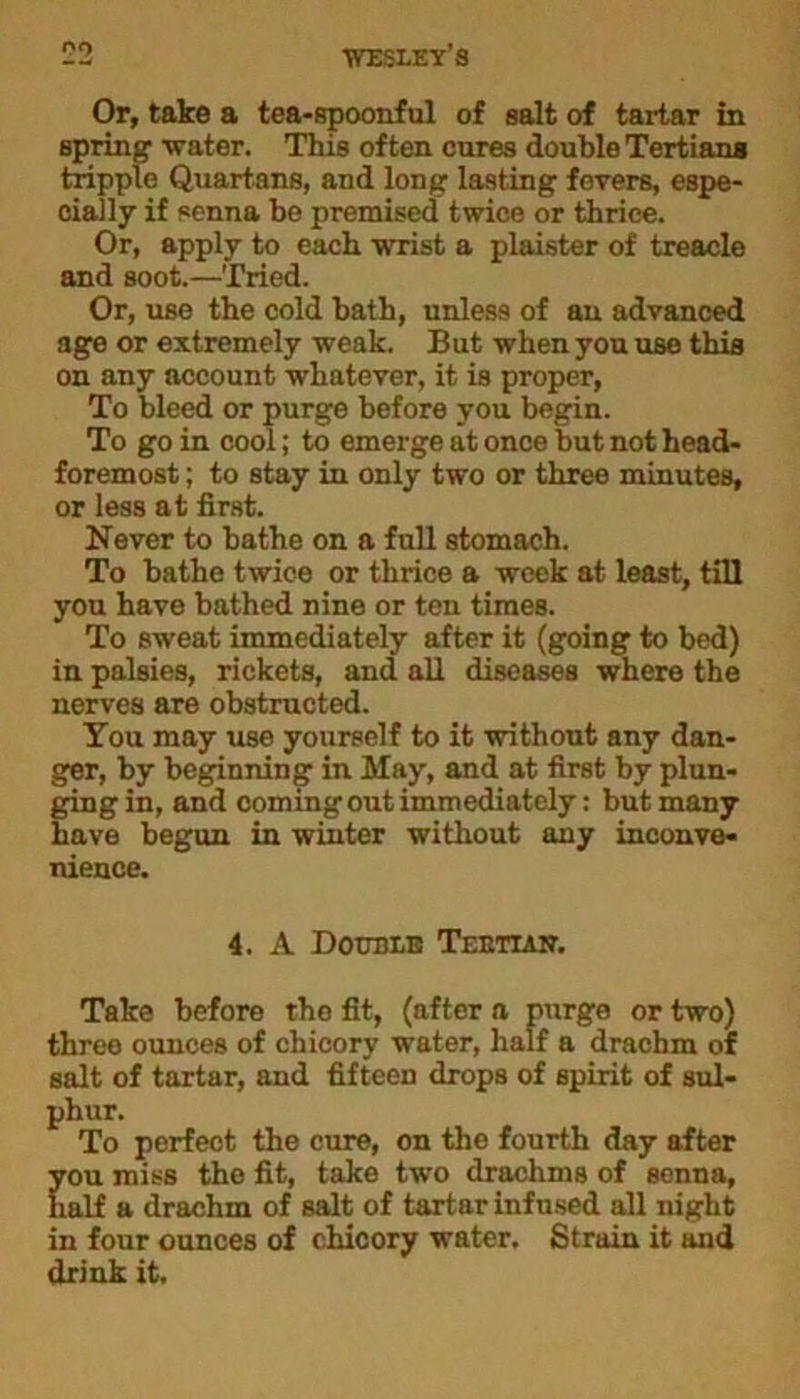 00 Or, take a tea-spoonful of salt of tartar in spring water. This of ten cures double Tertians tripple Quartans, and long lasting fevers, espe- cially if senna be premised twice or thrice. Or, apply to each wrist a plaister of treacle and soot.—Tried. Or, use the cold hath, unless of an advanced age or extremely weak. But when you use this on any account whatever, it is proper, To bleed or purge before you begin. To go in cool; to emerge at once but not head- foremost ; to stay in only two or three minutes, or less at first. Never to bathe on a full stomach. To bathe twice or thrice a week at least, till you have bathed nine or ten times. To sweat immediately after it (going to bed) in palsies, rickets, and all diseases where the nerves are obstructed. You may rise yourself to it without any dan- ger, by beginning in May, and at first by plun- ging in, and coming out immediately: but many have begun in winter without any inconve- nience. 4. A Double Teettak. Take before tho fit, (after a purge or two) three ounces of chicory water, half a drachm of salt of tartar, and fifteen drops of spirit of sul- phur. To perfect the cure, on the fourth day after you miss the fit, take two drachms of senna, half a drachm of salt of tartar infused all night in four ounces of chicory water. Strain it and drink it.