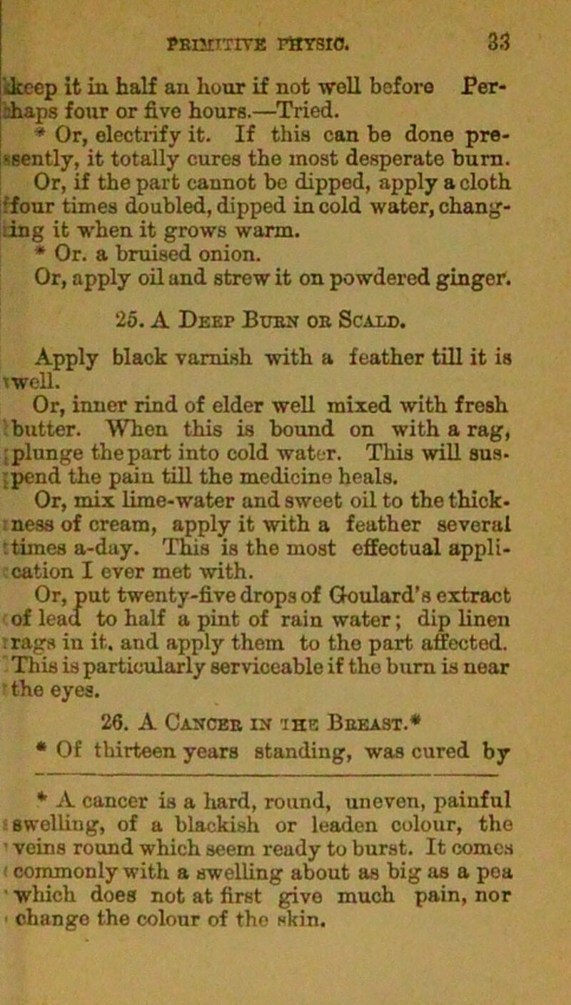 ikccp it in half an hour if not well before Per- bhaps four or five hours.—Tried. * Or, electrify it. If this can be done pre- sently, it totally cures the most desperate burn. Or, if the part cannot be dipped, apply a cloth ■ four times doubled, dipped in cold water, chang- ing it when it grows warm. * Or. a bruised onion. Or, apply oil and strew it on powdered ginger. 25. A Deep Burn or Scald. Apply black varnish with a feather till it is twell. Or, inner rind of elder well mixed with fresh butter. When this is bound on with a rag, plunge the part into cold water. This will sus- •.pend the pain till the medicine heals. Or, mix lime-water and sweet oil to the thick- ness of cream, apply it with a feather several ;times a-day. This is the most effectual appli- cation I ever met with. Or, put twenty-five drops of Goulard’s extract of lead to half a pint of rain water; dip linen : rags in it. and apply them to the part affected. This is particularly serviceable if the burn is near r the eyes. 26. A Cancer in the Breast.* * Of thirteen years standing, was cured by * A cancer is a hard, round, uneven, painful swelling, of a blackish or leaden colour, the ■ veins round which seem ready to burst. It comes commonly with a swelling about as big as a pea which does not at first give much pain, nor change the colour of the skin.