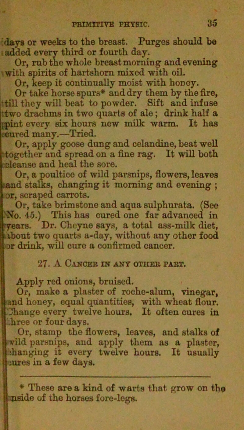 days or weeks to the breast. Purges should be ■t added every third or fourth day. Or, rub the whole breast morning and evening ■ with spirits of hartshorn mixed with oil. Or, keep it continually moist with honey. Or take horse spurs* and dry them by the fire, till they will beat to powder. Sift and infuse • two drachms in two quarts of ale; drink half a ;pint every six hours new milk warm. It has ecured many.—Tried. Or, apply goose dung and celandine, beat well : together and spread on a fine rag. It wall both ^cleanse and heal the sore. Or, a poultice of wild parsnips, flowers, leaves • and stalks, changing it morning and evening ; or, scraped carrots. Or, take brimstone and aqua sulphurata. (See No. 45.) This has cured one far advanced in years. Dr. Cheyno says, a total ass-milk diet, .ibout two quarts a-day, without any other food jr drink, will cure a confirmed cancer. 27. A Cancer in any other part. Apply red onions, bruised. Or, make a plaster of roche-alum, vinegar, and honey, equal quantities, with wheat flour. I Change every twelve hours. It often cures in | ,hree or four days. Or, stamp the flowers, leaves, and stalks of ftwild parsnips, and apply them as a plaster, a changing it every twelve hours. It usually |auies in a few days. * These are a kind of warts that grow on the I nside of the horses fore-legs.