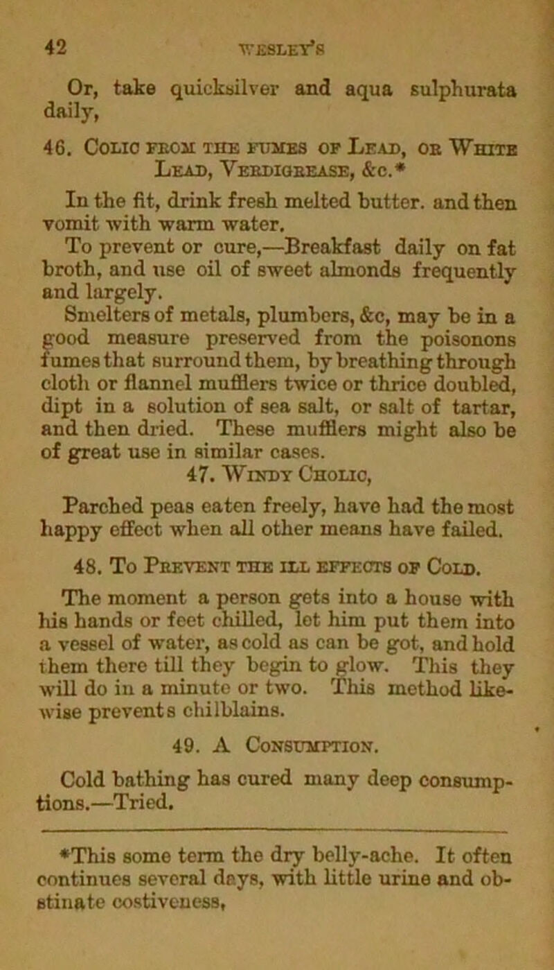 Or, take quicksilver and aqua sulphurata daily, 46. Colic feom the fumes of Lead, oe White Leah, Vebdigbease, &c.* In the fit, drink fresh melted butter, and then vomit, with warm water. To prevent or cure,—Breakfast daily on fat broth, and use oil of sweet almonds frequently and largely. Smelters of metals, plumbers, &c, may be in a good measure preserved from the poisonous fumes that surround them, by breathing through cloth or flannel mufflers twice or thrice doubled, dipt in a solution of sea salt, or salt of tartar, and then dried. These mufflers might also be of great use in similar cases. 47. Windy Cholic, Parched peas eaten freely, have had the most happy effect when all other means have failed. 48. To Peevent the ill effects of Cold. The moment a person gets into a house with his hands or feet chilled, lot him put them into a vessel of water, as cold as can be got, and hold them there till they begin to glow. This they will do in a minute or two. This method like- wise prevents chilblains. 49. A Consumption. Cold bathing has cured many deep consump- tions.—Tried. ♦This some term the dry belly-ache. It often continues several days, with little urine and ob- stinate costiveness.