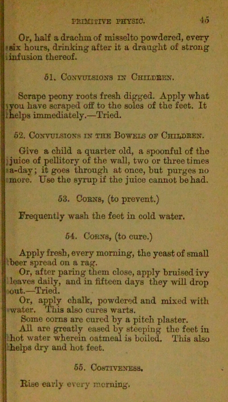 Or, Half a drachm of misselto powdered, every ■six hours, drinking after it a draught of strong i infusion thereof. 51. Convulsions in Children. Scrape peony roots fresh digged. Apply what ;>you have scraped off to the soles of the feet. It ; helps immediately.—Tried. 62. Convulsions in the Bowels of Children. Give a child a quarter old, a spoonful of the , juice of pellitory of the wall, two or three times a-day; it goes through at once, but purges no more. Use the syrup if the juice cannot be had. 53. Coens, (to prevent.) Frequently wash the feet in cold water. 64. Corns, (to cure.) Apply fresh, every morning, the yeast of small beer spread on a rag. Or, after paring them close, apply bruised ivy leaves daily, and in fifteen days they will drop out.—Tried. Or, apply chalk, powdered and mixed with 'water. Tins also cures warts. Some corns are cured by a pitch plaster. All are greatly eased by steeping the feet in hot water wherein oatmeal is boiled. This also helps dry and hot feet. 55. Costiveness. Rise early every morning.