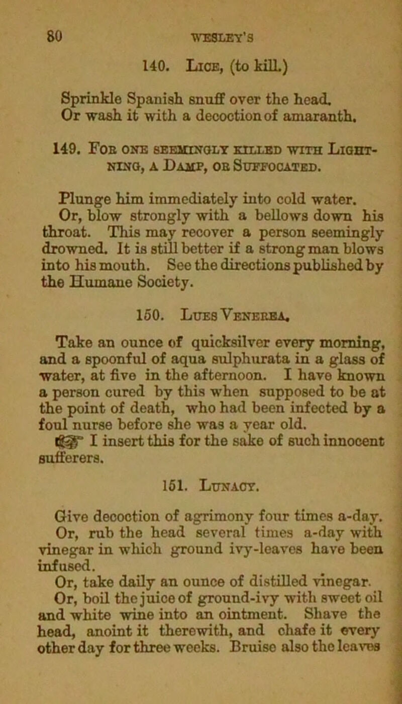 140. Lice, (to MIL) SprinHe Spanish snuff over the head. Or wash it with a decoction of amaranth. 149. Foe one seemingly killed with Light- ning, a JDamp, oe Suffocated. Plunge him immediately into cold water. Or, blow strongly with a bellows down his throat. This may recover a person seemingly drowned. It is still better if a strong man blows into his mouth. See the directions published by the Humane Society. 150. LuesVenekea. Take an ounce of quicksilver every morning, and a spoonful of aqua sulphurata in a glass of water, at five in the afternoon. I have known a person cured by this when supposed to be at the point of death, who had been infected by a foul nurse before she was a year old. Iigr I insert this for the sake of such innocent sufferers. 151. Lunacy. Give decoction of agrimony four times a-day. Or, rub the head several times a-day with vinegar in which ground ivy-leaves have been infused. Or, take daily an ounce of distilled vinegar. Or, boil the juice of ground-ivy with sweet oil and white wine into an ointment. Shave the head, anoint it therewith, and chafe it every other day for three weeks. Bruise also tho leaves