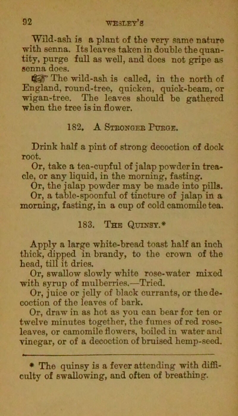 Wild-ash is a plant of the very same nature with senna. Its leaves taken in double the quan- tity, purge full as well, and does not gripe as senna does. Ig§r The wild-ash is called, in the north of England, round-tree, quicken, quick-beam, or wigan-tree. The leaves should be gathered when the tree is in flower. 182. A Stbongeb Purge. Drink half a pint of strong decoction of dock root. Or, take a tea-cupful of jalap powder in trea- cle, or any liquid, in the morning, fasting. Or, the jalap powder may be made into pills. Or, a table-spoonful of tincture of jalap in a morning, fasting, in a cup of cold camomile tea. 183. The Quixsy.* Apply a large white-bread toast half an inch thick, dipped in brandy, to the crown of the head, till it dries. Or, swallow slowly white rose-water mixed with syrup of mulberries.—Tried. Or, juice or jelly of black currants, or the de- coction of the leaves of bark. Or, draw in as hot as you can bear for ten or twelve minutes together, the fumes of red rose- leaves, or camomile flowers, boiled in water and vinegar, or of a decoction of bruised hemp-seed. * The quinsy is a fever attending with diffi- culty of swallowing, and often of breathing.