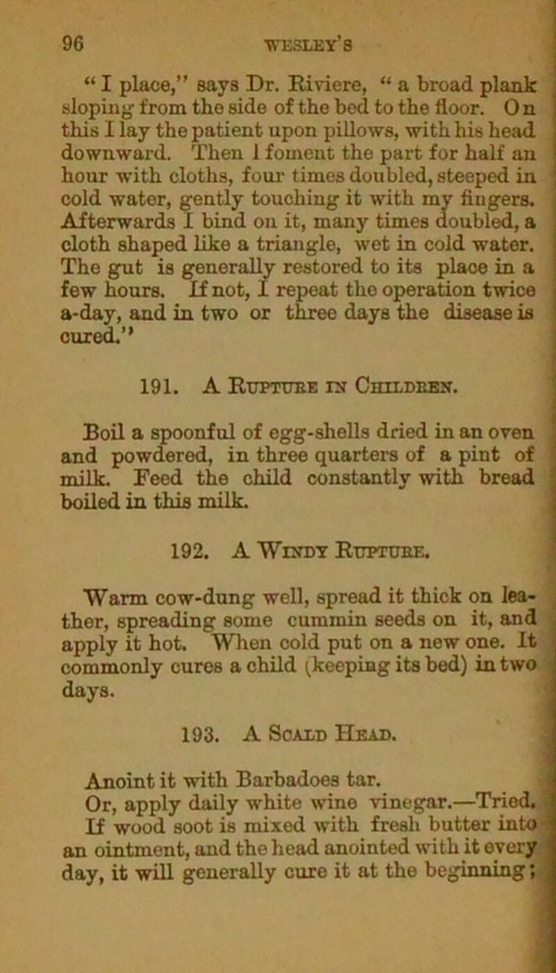 “ I place,” says Dr. Riviere, “ a broad plank ' sloping from the side of the bed to the floor. O n i this I lay the patient upon pillows, with his head i downward. Then 1 foment the part for half an ! hour with cloths, four times doubled, steeped in i cold water, gently touching it with my fingers. . Afterwards 1 bind on it, many times doubled, a cloth shaped like a triangle, wet in cold water. The gut is generally restored to its place in a few hours. If not, 1 repeat tho operation twice \ a-day, and in two or three days the disease is cured.” 191. A RUPTOTIE IX ClIILDEEN. Boil a spoonful of egg-shells dried in an oven ! and powdered, in three quarters of a pint of i milk. Feed the child constantly with bread 1 boiled in this milk. 192. A Wixdy Rupture. Warm cow-dung well, spread it thick on lea- ther, spreading some cummin seeds on it, and apply it hot. When cold put on a new one. It commonly cures a child (keeping its bed) in two days. 193. A Scald Head. Anoint it with Barbadoes tar. Or, apply daily white wine vinegar.—Tried.) If wood soot is mixed with fresh butter into- an ointment, and the head anointed with it every day, it will generally cure it at the beginning; .