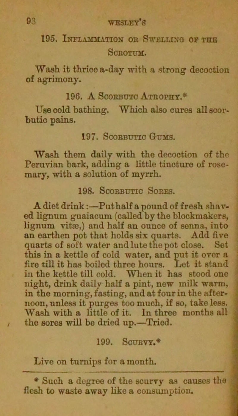 195. Inflammation oe Swelling or the Sceotum. Wash it thrice a-day with a strong decoction of agrimony. 196. A Soobbutc Ateophy.* Use cold bathing. Which also cures all scor- butic pains. 197. Scobbtjtic Gums. Wash them daily with the decoction of the Peruvian bark, adding a little tincture of rose- mary, with a solution of myrrh. 198. Scoebutic Soees. A diet drink:—Puthalf a pound of fresh shav- ed lignum guaiacum (called by the blockmakers, lignum vitte,) and half an ounce of senna, into an earthen pot that holds six quarts. Add five quarts of soft water andlutethepot close. Set this in a kettle of cold water, and put it over a fire till it has boiled three hours. Let it stand in the kettle till cold. When it has stood one night, drink daily half a pint, new milk warm, in the morning, fasting, and at four in the after- noon, unless it purges too much, if so, take less. Wash with a little of it. In three months all the sores will be dried up.—Tried. 199. Scubvt.* Live on turnips for a month. * Such a degree of the scurvy as causes the flesh to waste away like a consumption.