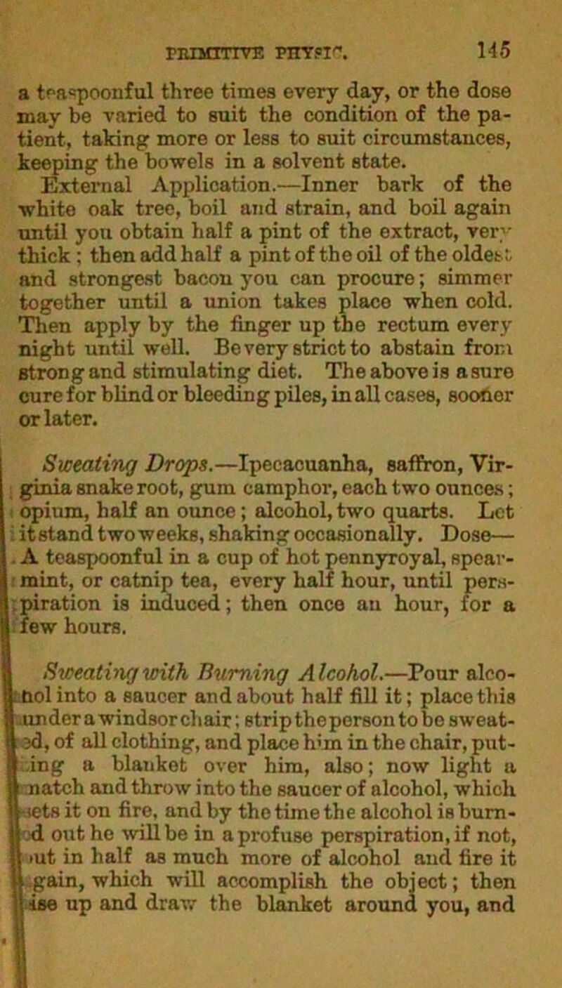 a tf‘a«poonful three times every day, or the dose may be varied to suit the condition of the pa- tient, taking more or less to suit circumstances, keeping the bowels in a solvent state. External Application.—Inner bark of the white oak tree, boil and strain, and boil again until you obtain half a pint of the extract, very thick; then add half a pint of the oil of the oldest and strongest bacon you can procure; simmer together until a union takes place when cold. Then apply by the finger up the rectum every night until well. Be very strict to abstain from strong and stimulating diet. The above is asure cure for blind or bleeding piles, in all cases, sootier or later. Sweating Drops.—Ipecacuanha, saffron, Vir- ginia snake root, gum camphor, each two ounces; opium, half an ounce; alcohol, two quarts. Let i itstand twoweeks, shaking occasionally. Dose— A teasjxionful in a cup of hot pennyroyal, spear- mint, or catnip tea, every half hour, until pers- piration is induced; then once au hour, for a few hours. Sweating with Burning Alcohol.—Pour alco- l nolinto a saucer and about half fill it; place this I under a Windsor chair: strip the person to be sweat- 13d, of all clothing, and place him in the chair, put- I ing a blanket over him, also; now light a | natch and throw into the saucer of alcohol, which jl iets it on fire, and by the time the alcohol is burn- H -d out he will be in a profuse perspiration, if not, >ut in half as much more of alcohol and fire it | gain, which will accomplish the object; then lise up and draw the blanket around you, and