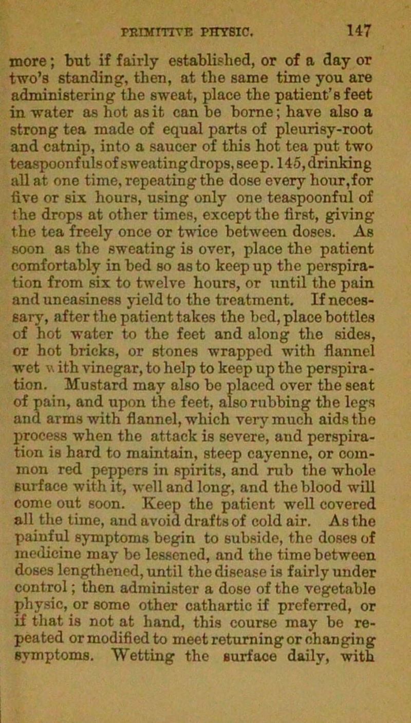 more; but if fairly established, or of a day or two’s standing, then, at the same time you are administering the sweat, place the patient’s feet in water as hot as it can be borne; have also a strong tea made of equal parts of pleurisy-root and catnip, into a saucer of this hot tea put two teaspoonf uls of sweating drops, see p. 145, drinking all at one time, repeating the dose every hour,for five or six hours, using only one teaspoonful of the drops at other times, except the first, giving the tea freely once or twice between doses. As soon as the sweating is over, place the patient comfortably in bed so as to keep up the perspira- tion from six to twelve hours, or until the pain and uneasiness yield to the treatment. If neces- sary, after the patient takes the bed, place bottles of hot water to the feet and along the sides, or hot bricks, or stones wrapped with flannel wet v ith vinegar, to help to keep up the perspira- tion. Mustard may also be placed over the seat of pain, and upon the feet, also rubbing the legs and arms with flannel, which very much aids the process when the attack is severe, and perspira- tion is hard to maintain, steep cayenne, or com- mon red peppers in spirits, and rub the whole eurface with it, well and long, and the blood will come out soon. Keep the patient well covered all the time, and avoid drafts of cold air. As the painful symptoms begin to subside, the doses of medicine may be lessened, and the time between doses lengthened, until the disease is fairly under control; then administer a dose of the vegetable physic, or some other cathartic if preferred, or if that is not at hand, this course may be re- peated or modified to meet returning or changing symptoms. Wetting the surface daily, with