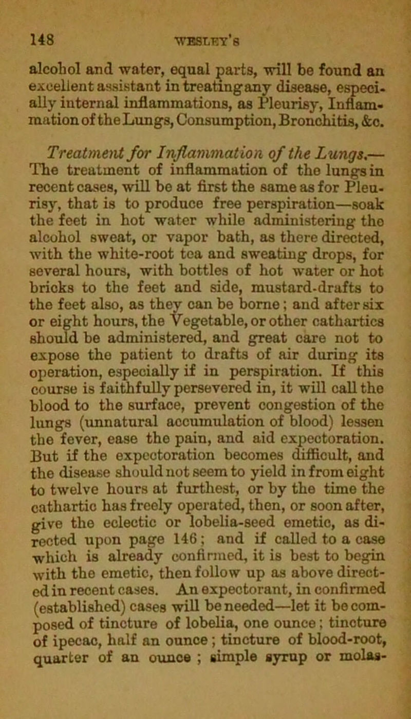 alcohol and water, equal parts, will be found an excellent assistant in treating any disease, especi- ally internal inflammations, as Pleurisy, Inflam- mation of the Lungs, Consumption, Bronchitis, &c. Treatment for Inflammation of the Lungs.— The treatment of inflammation of the lungs in recent cases, will be at first the same as for Pleu- risy, that is to produce free perspiration—soak the foet in hot water while administering the alcohol sweat, or vapor bath, as there directed, with the white-root tea and sweating drops, for several hours, with bottles of hot water or hot bricks to the feet and side, mustard-drafts to the feet also, as they can be borne; and after six or eight hours, the Vegetable, or other cathartics should be administered, and great care not to expose the patient to drafts of air during its operation, especially if in perspiration. If this course is faithfully persevered in, it will call the blood to the surface, prevent congestion of tho lungs (unnatural accumulation of blood) lessen the fever, ease the pain, and aid expectoration. But if the expectoration becomes difficult, and the disease should not seem to yield in from eight to twelve hours at furthest, or by the time the cathartic has freely operated, then, or soon after, give the eclectic or lobelia-seed emetic, as di- rected upon page 146; and if called to a case which is already confirmed, it is best to begin with the emetic, then follow up as above direct- ed in recent cases. An expectorant, in confirmed (established) cases will be needed—let it be com- posed of tincture of lobelia, one ounce; tincture of ipecac, half an ounce ; tincture of blood-root, quarter of an ounce ; simple syrup or molas-