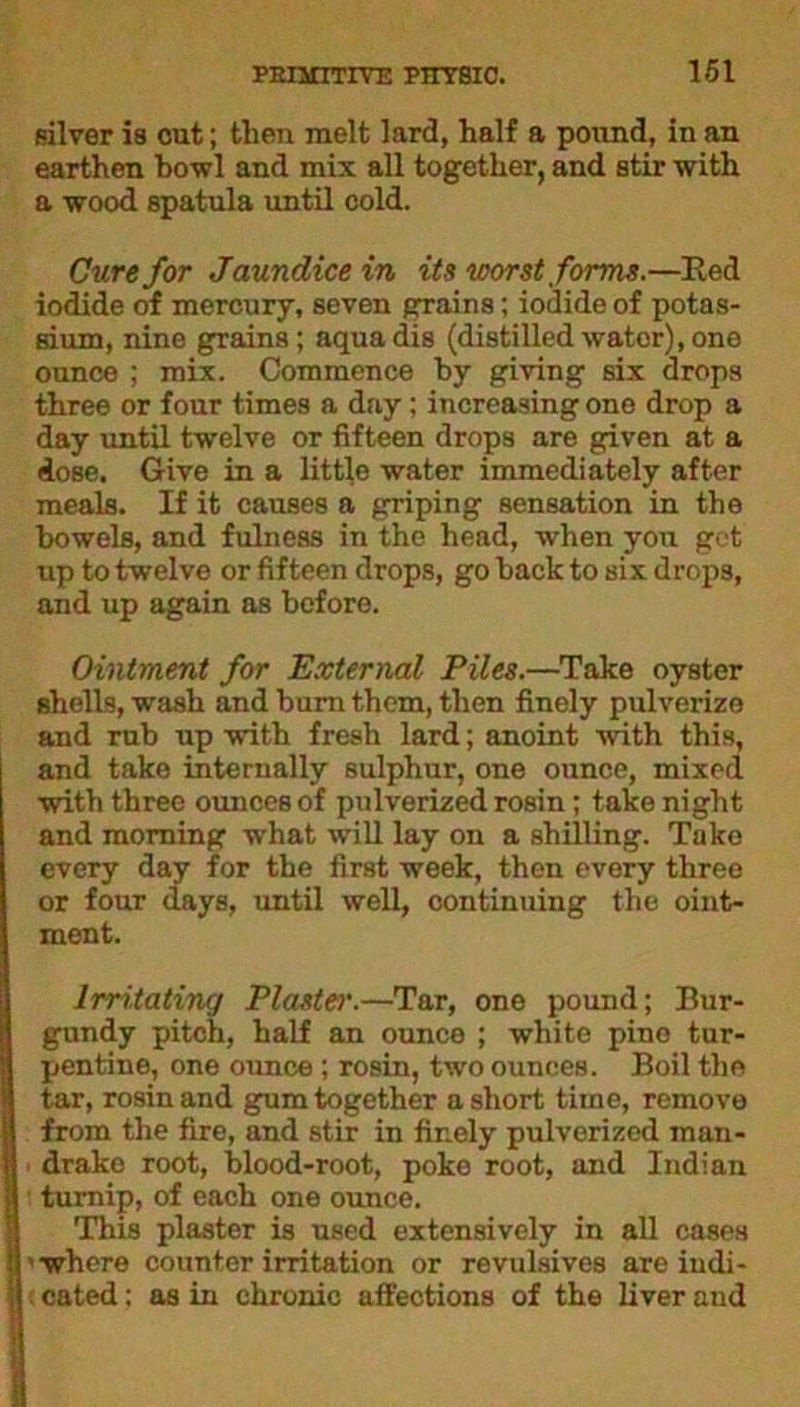 silver is cut; then melt lard, half a pound, in an earthen howl and mix all together, and stir with a wood spatula until cold. Cure for Jaundice in its worst forms.—Red iodide of mercury, seven grains; iodide of potas- sium, nine grains; aquadis (distilledwater),one ounce ; mix. Commence hy giving six drops three or four times a day; increasing one drop a day until twelve or fifteen drops are given at a dose. Give in a little water immediately after meals. If it causes a griping sensation in the bowels, and fulness in the head, when you get up to twelve or fifteen drops, go hack to six drops, and up again as before. Ointment for External Piles.—Take oyster shells, wash and burn them, then finely pulverize and rub up with fresh lard; anoint with this, and take internally sulphur, one ounce, mixed with three ounces of pulverized rosin; take night and morning what will lay on a shilling. Take every day for the first week, then every three or four days, until well, continuing the oint- ment. Irritating Plaster.—Tar, one pound; Bur- gundy pitch, half an ounce ; white pino tur- pentine, one ounce ; rosin, two ounces. Boil the tar, rosin and gum together a short time, remove from the fire, and stir in finely pulverized man- drake root, blood-root, poke root, and Indian turnip, of each one ounce. This plaster is used extensively in all cases where counter irritation or revulsives are iudi- . cated; as in chronic affections of the liver and