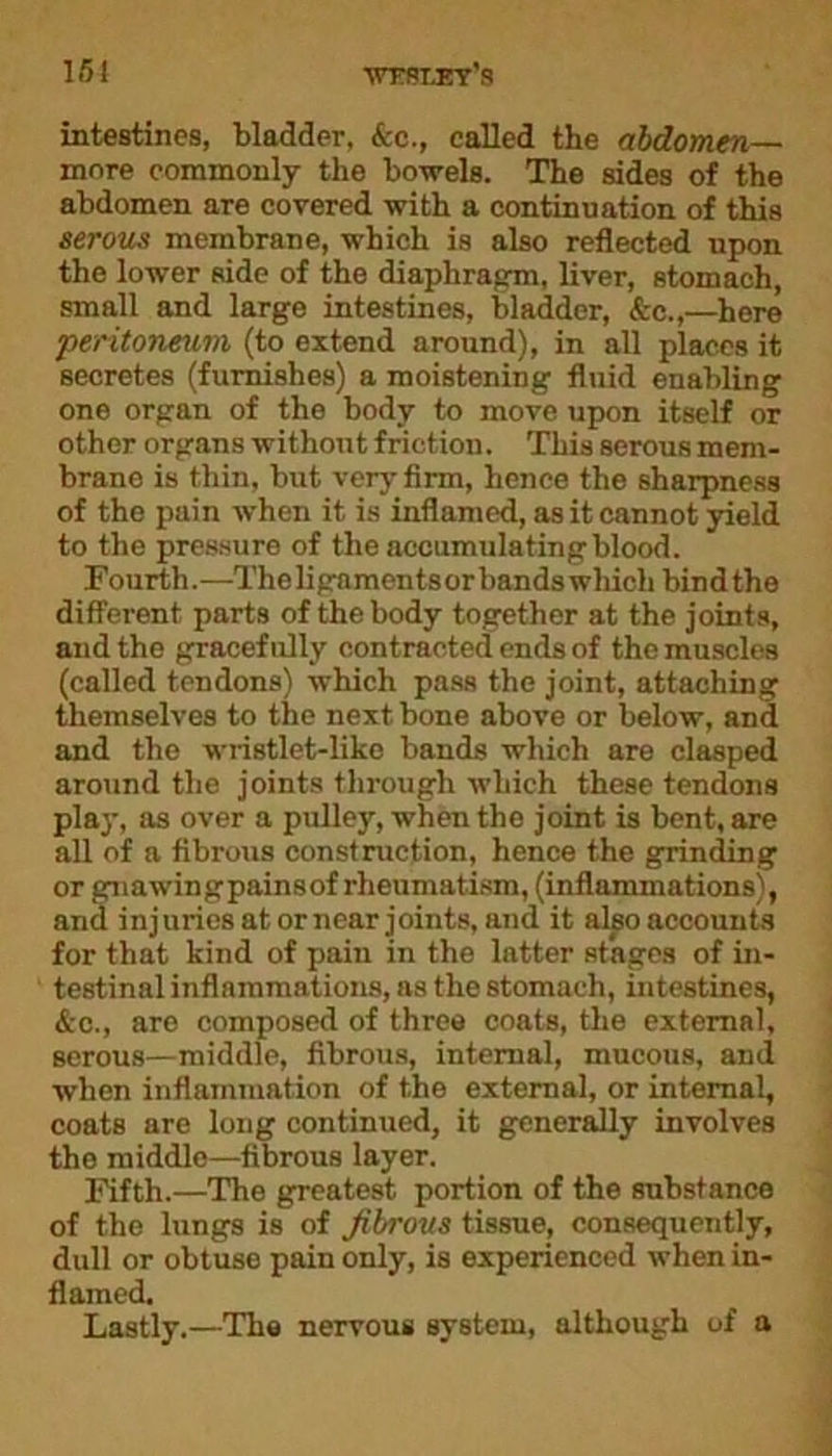 intestines, bladder, &c., called the abdomen- more commonly the bowels. The sides of the abdomen are covered with a continuation of this serous membrane, which is also reflected upon the lower side of the diaphragm, liver, stomach, small and large intestines, bladder, &c.,—here peritoneum (to extend around), in all places it secretes (furnishes) a moistening fluid enabling one organ of the body to move upon itself or other organs without friction. This serous mem- brane is thin, but very firm, hence the sharpness of the pain when it is inflamed, as it cannot yield to the pressure of the accumulatingblood. Fourth.—The ligaments or bands which bind the different parts of the body together at the joints, and the gracefully contracted ends of the muscles (called tendons) which pass the joint, attaching themselves to the next bone above or below, and and the wristlet-like bands which are clasped around the joints through which these tendons play, as over a pulley, when the joint is bent, are all of a fibrous construction, hence the grinding or gnawingpainsof rheumatism, (inflammations), and injuries at or near joints, and it also accounts for that kind of pain in the latter stages of in- testinal inflammations, as the stomach, intestines, &c., are composed of three coats, the external, serous—middle, fibrous, internal, mucous, and when inflammation of the external, or internal, coats are long continued, it generally involves the middle—fibrous layer. Fifth.—The greatest portion of the substance of the lungs is of fibrous tissue, consequently, dull or obtuse pain only, is experienced when in- flamed. Lastly.—The nervous system, although of a