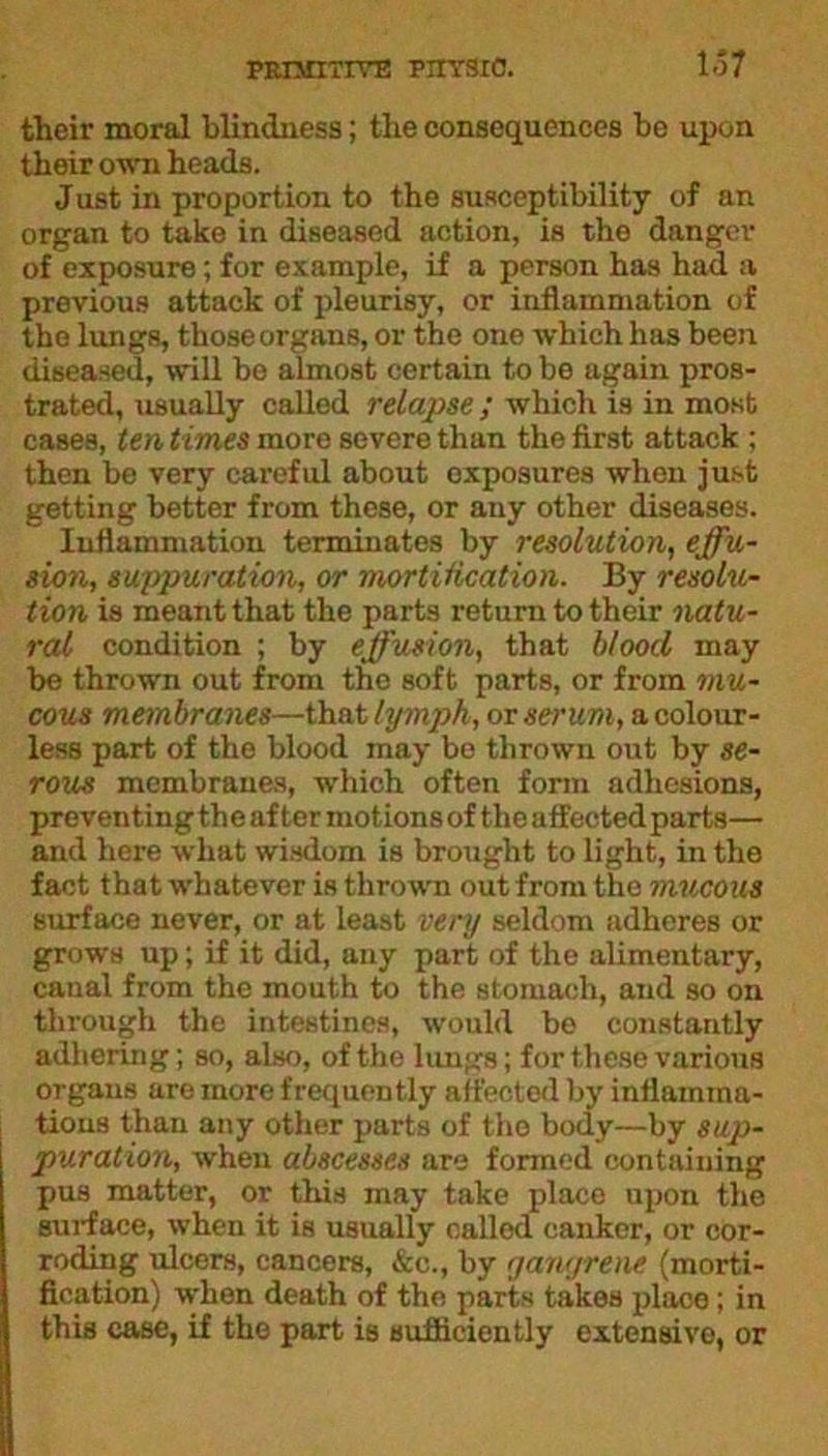 their moral blindness; the consequences be upon their own heads. Just in proportion to the susceptibility of an organ to take in diseased action, is the danger of exposure; for example, if a person has had a previous attack of pleurisy, or inflammation of the lungs, those organs, or the one which has been diseased, will be almost certain to be again pros- trated, usually called relapse; which is in most cases, ten times more severe than the first attack ; then be very careful about exposures whon just getting better from these, or any other diseases. Inflammation terminates by resolution, effu- sion, suppuration, or mortification. By resolu- tion is meant that the parts return to their natu- ral condition ; by effusion, that blood may be thrown out from the soft parts, or from mu- cous membranes—that lymph, or serum, a colour- less part of the blood may bo thrown out by se- rous membranes, which often form adhesions, preventing the after motions of the affected parts— and here what wisdom is brought to light, in the fact that whatever is thrown out from the mucous surface never, or at least very seldom adheres or grows up; if it did, any part of the alimentary, canal from the mouth to the stomach, and so on through the intestines, would be constantly adhering; so, also, of the lungs; for these various organs are more frequently affected by inflamma- tions than any other parts of the body—by sup- puration, when abscesses are formed containing pus matter, or this may take place upon the surf ace, when it is usually called canker, or cor- roding ulcers, cancers, &c., by gangrene (morti- fication) when death of the parts takes place; in this case, if the part is sufficiently extensive, or