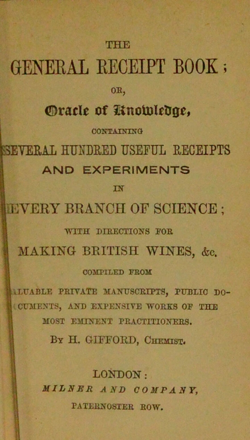 GENERAL EECEIPT BOOK; OH, (Oracle of itnotoleUge, CONTAINING SEVERAL HUNDRED USEFUL RECEIPTS AND EXPERIMENTS IN [EVERY BRANCH OF SCIENCE ; WITH DIRECTIONS FOR MAKING BRITISH WINES, &c. COMPILED FEOM liXUABLE PRIVATE MANUSCRIPTS, PITBIIO DO- j CEMENTS, AND EXPENSIVE WORKS OF THE MOST EMINENT PRACTITIONERS. By H. GIFFORD, Chemist. LONDON: MILNER AND COMPANY, PATERNOSTER ROW.