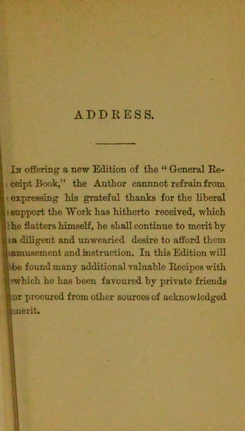 ceipt Book,” the Author cannnot refrain from i expressing his grateful thanks for the liberal - support the Work has hitherto received, which :he flatters himself, he shall continue to merit by a diligent and unwearied desire to afford them amusement and instruction. In this Edition will I be found many additional valuable Recipes with ! ■'which he has been favoured by private friends I or procured from other sources of acknowledged ttnerit.