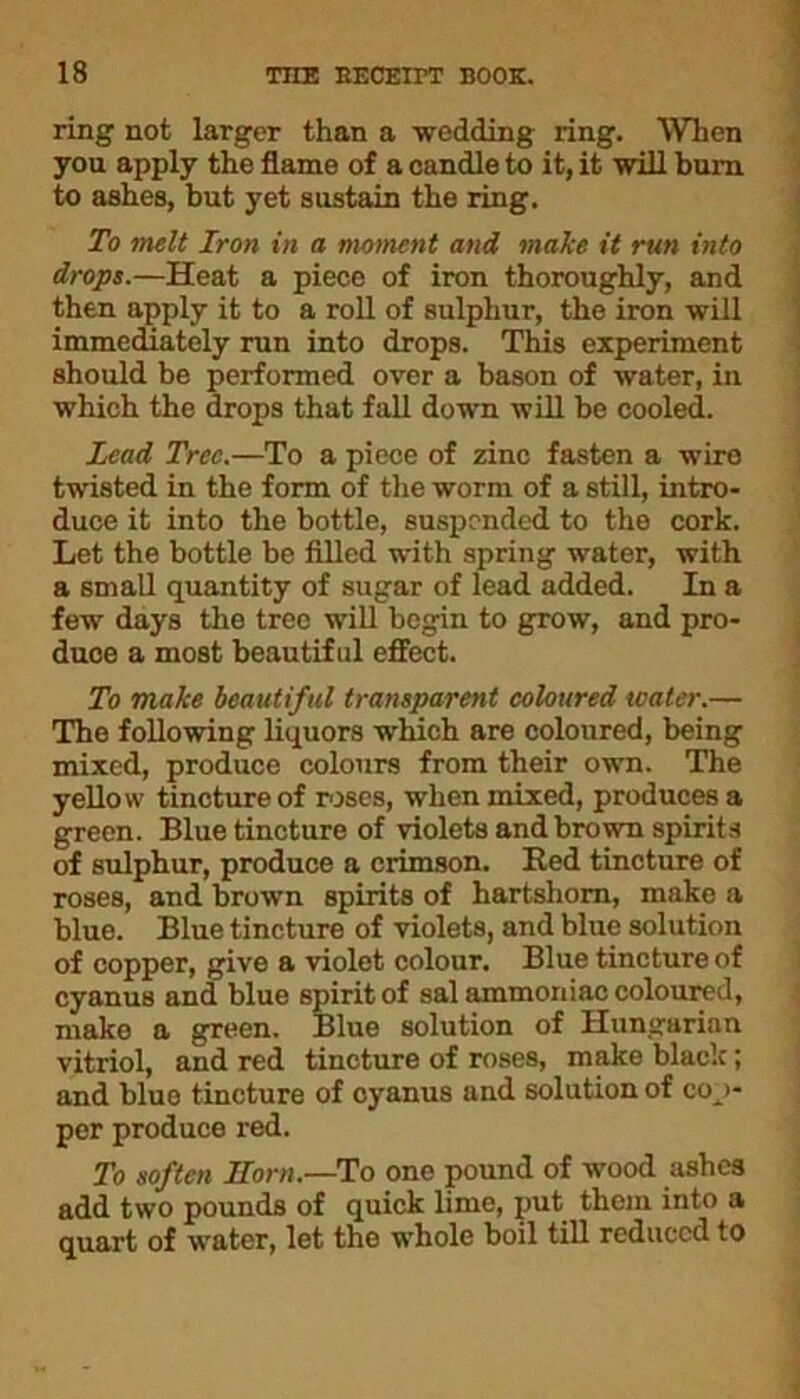 ring not larger than a wedding ring. When you apply the flame of a candle to it, it will bum to ashes, but yet sustain the ring. To melt Iron in a moment and make it run into drops.—Heat a piece of iron thoroughly, and then apply it to a roll of sulphur, the iron will immediately run into drops. This experiment should be performed over a bason of water, in which the drops that fall down will be cooled. Lead Tree.—To a piece of zinc fasten a wiro twisted in the form of the worm of a still, intro- duce it into the bottle, suspended to the cork. Let the bottle be filled with spring water, with a small quantity of sugar of lead added. In a few days the tree will begin to grow, and pro- duce a most beautiful effect. To make beautiful transparent coloured water.— The following liquors which are coloured, being mixed, produce colours from their own. The yellow tincture of roses, when mixed, produces a green. Blue tincture of violets and brown spirits of sulphur, produce a crimson. Red tincture of roses, and brown spirits of hartshorn, make a blue. Blue tincture of violets, and blue solution of copper, give a violet colour. Blue tincture of cyanus and blue spirit of sal ammoniac coloured, make a green. Blue solution of Hungarian vitriol, and red tincture of roses, make black; and blue tincture of cyanus and solution of cop- per produce red. To soften Horn.—To one pound of wood ashes add two pounds of quick lime, put them into a quart of water, let the whole boil till reduced to
