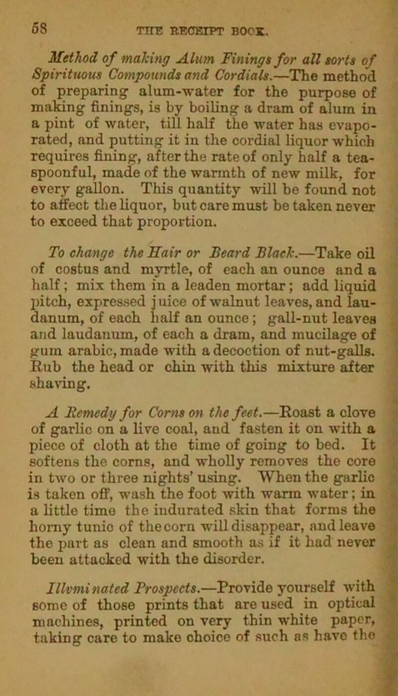 Method of making Alum Finings for all sorts of Spirituous Compounds and Cordials.—The method of preparing' alum-water for the purpose of making finings, is by boiling a dram of alum in a pint of water, till half the water has evapo- rated, and putting it in the cordial liquor which requires fining, after the rate of only half a tea- spoonful, made of the warmth of new milk, for every gallon. This quantity will be found not to affect the liquor, but care must be taken never to exceed that proportion. To change the Hair or Beard Black.—Take oil of costus and myrtle, of each an ounce and a half; mix them in a leaden mortar; add liquid pitch, expressed j uice of walnut leaves, and lau- danum, of each half an ounce; gall-nut leaves and laudanum, of each a dram, and mucilage of gum arabic, made with a decoction of nut-galls. Rub the head or chin with this mixture after shaving. A Remedy for Corns on the feet.—Roast a clove of garlic on a live coal, and fasten it on with a piece of cloth at the time of going to bed. It softens the corns, and wholly removes the core in two or three nights’ using. When the garlic is taken off, wash the foot with warm water; in a little timo the indurated skin that forms the homy tunic of theoorn will disappear, and leave the part as clean and smooth as if it had never been attacked with the disorder. Illuminated Prospects.—Provide yourself with some of those prints that are used in optical machines, printed on very thin white paper, taking care to make choice of such as have tho