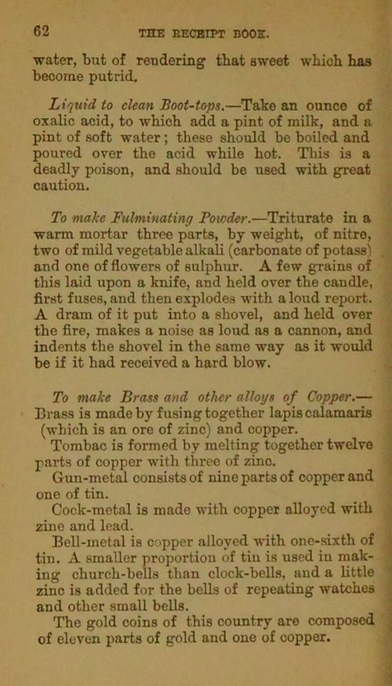 ■water, but of rendering that sweet which has become putrid. Liquid to clean Boot-tops.—Take an ounce of oxalic acid, to which add a pint of milk, and a pint of soft water; these should be boiled and poured over the acid while hot. This is a deadly poison, and should be used with great caution. To make Fulminating Powder.—Triturate in a warm mortar three parts, by weight, of nitre, two of mild vegetable alkali (carbonate of potass! and one of flowers of sulphur. A few grains of this laid upon a knife, and held over the candle, first fuses, and then explodes with a loud report. A dram of it put into a shovel, and held over the fire, makes a noise as loud as a cannon, and indents the shovel in the same way as it would be if it had received a hard blow. To make Brass and other alloys of Copper.— Trass is made by fusing together lapis calamaris (which is an ore of zinc) and copper. Tombac is formed by melting together twelve parts of copper with three of zinc. Gun-metal consists of nine parts of copper and one of tin. Cock-metal is made with copper alloyed with zino and lead. Bell-metal is copper alloyed with one-sixth of tin. A smaller proportion of tiu is used in mak- ing church-bells than clock-bells, and a little zinc is added for the bells of repeating watches and other small bells. The gold coins of this country are composed of eleven parts of gold and one of copper.