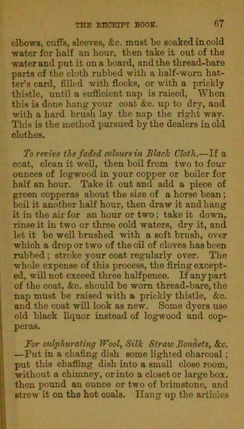 elbows, cuffs, sleeves, &c. must be soaked in cold water for half an hour, then take it out of the water and put it on a board, and the thread-bare parts of the cloth rubbed with a half-worn hat- ter’s card, filled with flocks, or with a prickly thistle, until a sufficient nap is raised, When this is done hang your coat &c. up to dry, and with a hard brush lay the nap the right way. This is the method pursued by the dealers in old clothes. To revive the faded colours in Black Cloth.—If a coat, clean it well, then boil from two to four ounces of logwood in your copper or boiler for half an hour. Take it out and add a piece of green copperas about the size of a horse bean; boil it another half hour, then draw it and hang it in the air for an hour or two; take it down, rinse it in two or three cold waters, dry it, and let it be well brushed with a soft brush, over which a drop or two of the oil of cloves has been rubbed; stroke your coat regularly over. The whole expense of this process, the firing except- ed, will not exceed three halfpence. If any part of the coat, &c. should be worn thread-bare, the nap must be raised with a prickly thistle, &c. and the coat will look as new. Some dyers uso old black liquor instead of logwood and cop- peras. For sulphurating Wool, Silk Straw Bonnets, See. —Put in a chafing dish some lighted charcoal; put this chaffing dish into a small close room, without a chimney, or into a closet or large box. then pound an ounce or two of brimstone, and strew it on the hot coals. Hang up the articles