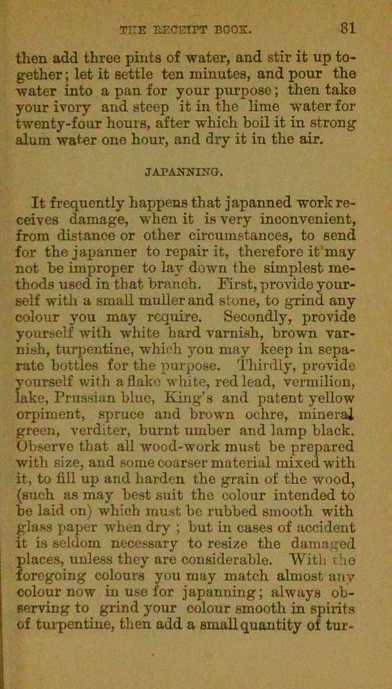 then add three pints of water, and stir it up to- gether ; let it settle ten minutes, and pour the water into a pan for your purpose; then take your ivory and steep it in the lime water for twenty-four hours, after which boil it in strong alum water one hour, and dry it in the air. JAPANNING. It frequently happens that japanned work re- ceives damage, when it is very inconvenient, from distance or other circumstances, to send for thejapanner to repair it, therefore it'may not be improper to lay down the simplest me- thods used in that branch. First, provide your- self with a small muller and stone, to grind any colour you may require. Secondly, provide yourself with white hard varnish, brown var- nish, turpentine, which you may keep in sepa- rate bottles for the purpose. Thirdly, provide yourself with a flake white, red lead, vermilion, lake, Prussian blue, King’s and patent yellow orpiinent, spruce and brown ochre, mineral green, verditer, burnt umber and lamp black. Observe that all wood-work must be prepared with size, and some coarser material mixed with it, to fill up and harden the grain of the wood, (such as may best suit the colour intended to be laid on) wrhich must be rubbed smooth with glass paper when dry ; but in cases of accident it is seldom necessary to resize tho damaged places, unless they are considerable. With the foregoing colours you may match almost any colour now in use for japanning; always ob- serving to grind your colour smooth in spirits of turpentine, then add a small quantity of tur-