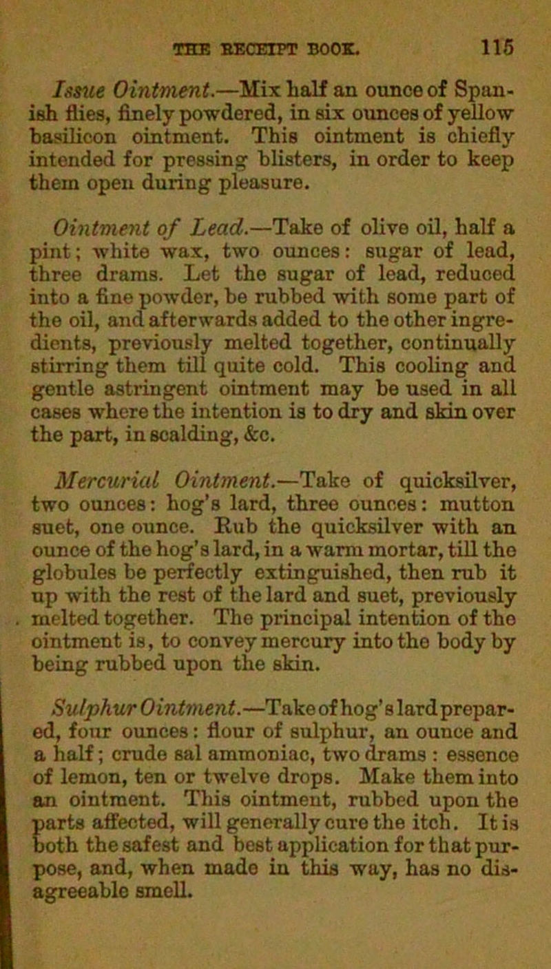 Issue Ointment.—Mix half an ounce of Span- ish flies, finely powdered, in six ounces of yellow basilicon ointment. This ointment is chiefly intended for pressing blisters, in order to keep them open during pleasure. Ointment of Lead.—Take of olive oil, half a pint; white wax, two ounces: sugar of lead, three drams. Let the sugar of lead, reduced into a fine powder, be rubbed with some part of the oil, and afterwards added to the other ingre- dients, previously melted together, continually stirring them till quite cold. This cooling and gontle astringent ointment may be used in all cases where the intention is to dry and skin over the part, in scalding, &c. Mercurial Ointment.—Take of quicksilver, two ounces: hog’s lard, three ounces: mutton suet, one ounce. Rub the quicksilver with an ounce of the hog’s lard, in a warm mortar, till the globules be perfectly extinguished, then rub it up with the rest of the lard and suet, previously melted together. The principal intention of the ointment is, to convey mercury into the body by being rubbed upon the skin. Sulphur Ointment.—Take of hog’s lard prepar- ed, four ounces: flour of sulphur, an ounce and a half; crude sal ammoniac, two drams : essence of lemon, ten or twelve drops. Make them into an ointment. This ointment, rubbed upon the parts affected, will generally euro the itch. It is both the safest and best application for that pur- pose, and, when made in this way, has no dis- agreeable smell.