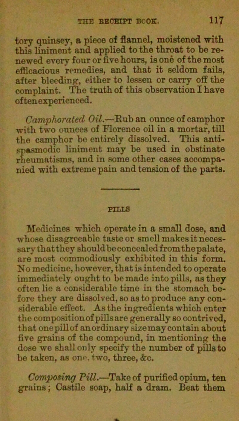 tory quinsey, a piece of flannel, moistened with this liniment and applied to the throat to be re- newed every four or five hours, is one of the most eflicacious remedies, and that it seldom fails, after bleeding, either to lessen or carry off the complaint. The truth of this observation I have often experienced. Camphorated Oil.—Rub an ounce of camphor with two ounces of Florence oil in a mortar, till the camphor bo entirely dissolved. This anti- spasmodic liniment may be used in obstinate rheumatisms, and in some other cases accompa- nied with extreme pain and tension of the parts. BILLS Medicines which operate in a small dose, and whose disagreeable taste or smell makes it neces- sary that they should be concealed from the palate, are most eommodiously exhibited in this form. No medicine, however, that is intended to operate immediately ought to be made into pills, as they often lie a considerable time in the stomach be- fore they are dissolved, so as to produce any con- siderable effect. As the ingredients which enter the composition of pills are generally so contrived, that onepillof anordinary size may contain about five grains of the compound, in mentioning the dose we shall only specify the number of pills to be taken, as one, two, three, &c. Composing Pill.—Take of purified opium, ten grains; Castile soap, half a dram. Beat them