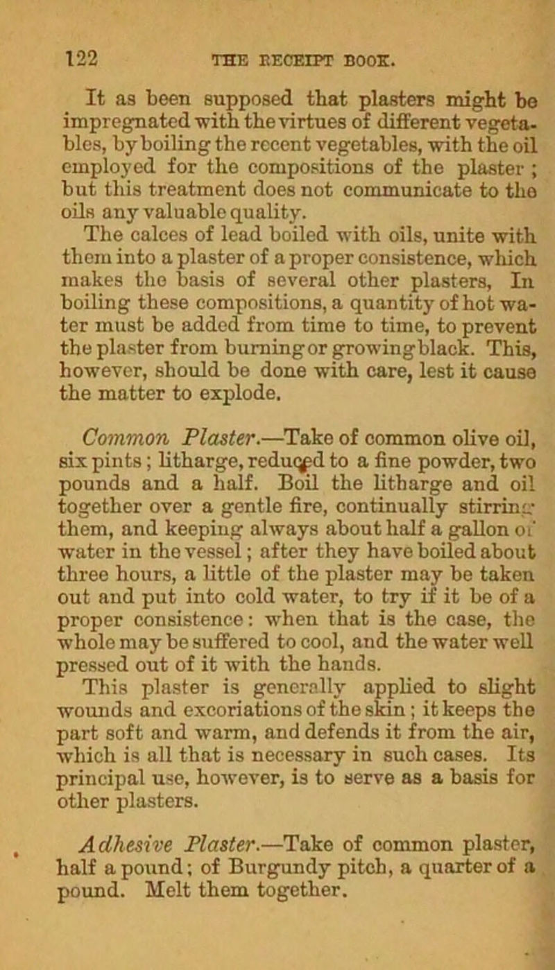 It as been supposed that plasters might be impregnated -with the virtues of different vegeta- bles, by boiling the recent vegetables, with the oil employed for the compositions of the plaster ; but this treatment does not communicate to the oils any valuable quality. The calces of lead boiled with oils, unite with them into a plaster of a proper consistence, which makes the basis of several other plasters, In boiling these compositions, a quantity of hot wa- ter must be added from time to time, to prevent the plaster from burningor growingblack. This, however, should be done with care, lest it cause the matter to explode. Common Plaster.—Take of common olive oil, six pints; litharge, reduced to a fine powder, two pounds and a half. Boil the litharge and oil together over a gentle fire, continually stirring them, and keeping always about half a gallon of water in the vessel; after they have boiled about three hours, a little of the plaster may be taken out and put into cold water, to try if it be of a proper consistence: when that is the case, the whole may be suffered to cool, and the water well pressed out of it with the hands. This plaster is generally applied to slight wounds and excoriations of the skin ; it keeps the part soft and warm, and defends it from the air, which is all that is necessary in such cases. Its principal use, however, is to serve as a basis for other plasters. Adhesive Plaster.—Take of common plaster, half a pound; of Burgundy pitch, a quarter of a pound. Melt them together.