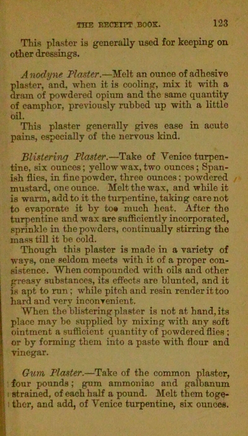 This plaster is generally used for keeping on other dressings. Anodyne Plaster.—Melt an ounce of adhesive plaster, and, when it is cooling, mix it with a dram of powdered opium and the same quantity of camphor, previously rubbed up with a little oil. This plaster generally gives ease in acute pains, especially of the nervous kind. Blistering Plaster.—Take of Venice turpen- tine, six ounces; yellow wax, two ounces; Span- ish flies, in fine powder, three ounces; powdered mustard, one ounce. Melt the wax, and while it is warm, add to it the turpentine, taking care not to evaporate it by to# much heat. After the turpentine and wax are sufficiently incorporated, sprinkle in the powders, continually stirring the mass till it be cold. Though this plaster is made in a variety of ways, one seldom meets with it of a proper con- sistence. When compounded with oils and other greasy substances, its effects are blunted, and it is apt to run; while pitch and resin render it too hard and very inconvenient. When the blistering plaster is not at hand, its place may be supplied by mixing with any soft ointment a sufficient quantity of powdered flies; or by forming them into a paste with flour and vinegar. Gum Plaster.—Take of the common plaster, four pounds; gum ammoniac and galbanum i strained, of each half a pound. Melt them toge- ! ther, and add, of Venice turpentine, six ounces.