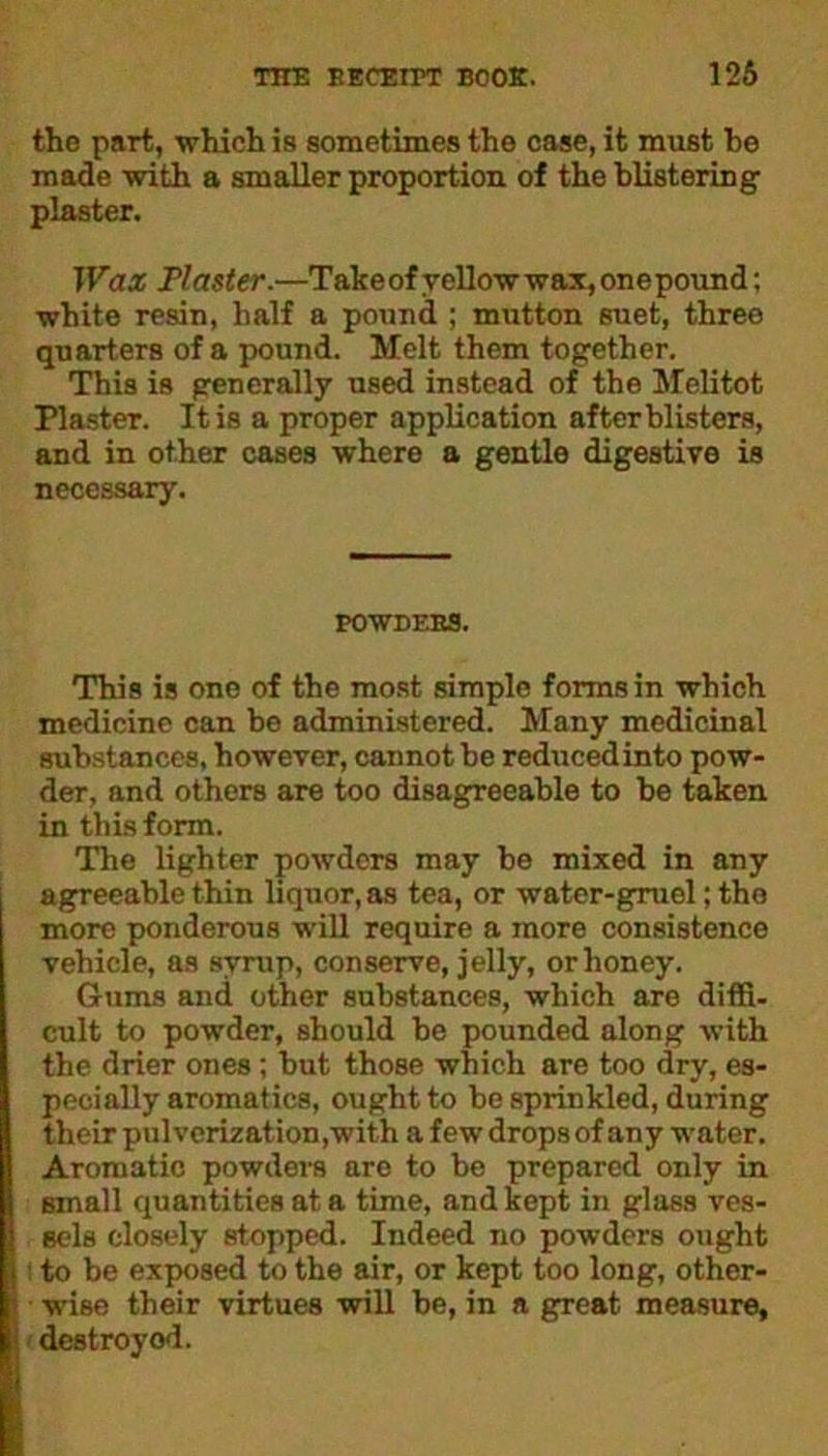 the part, which is sometimes the case, it must be made with a smaller proportion of the blistering plaster. Wax Plaster.—Takeof yellow wax, one pound; white resin, half a pound ; mutton suet, three quarters of a pound. Melt them together. This is generally used instead of the Melitot Plaster. It is a proper application after blisters, and in other cases where a gentle digestive is necessary. POWDERS. This is one of the most simple forms in which medicine can be administered. Many medicinal substances, however, cannot be reducedinto pow- der, and others are too disagreeable to be taken in this form. The lighter powders may be mixed in any agreeable thin liquor, as tea, or water-gruel; the more ponderous will require a more consistence vehicle, as syrup, conserve, jelly, or honey. Gums and other substances, which are diffi- cult to powder, should be pounded along with the drier ones ; but those which are too dry, es- pecially aromatics, ought to be sprinkled, during their pulverization,with a few drops of any water. Aromatic powders are to be prepared only in small quantities at a time, and kept in glass ves- sels closely stopped. Indeed no powders ought : to be exposed to the air, or kept too long, other- ■ wise their virtues will be, in a great measure, destroyed.
