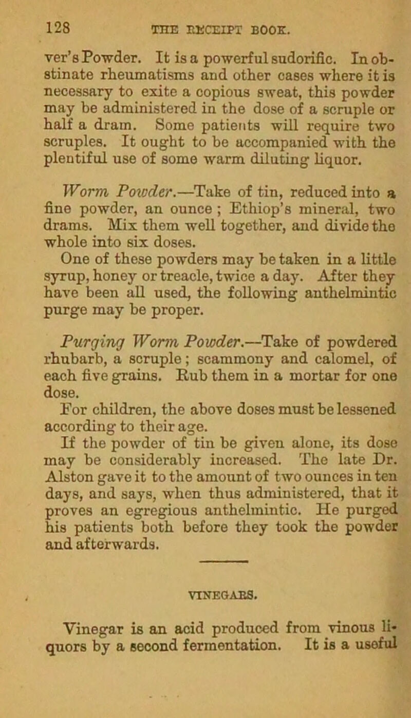 ver’a Powder. It is a powerful sudorific. In ob- stinate rheumatisms and other cases where it is necessary to exite a copious sweat, this powder may be administered in the dose of a scruple or half a dram. Some patients will require two scruples. It ought to be accompanied with the plentiful use of some warm diluting liquor. Worm Powder.—Take of tin, reduced into a fine powder, an ounce ; Ethiop’s mineral, two drams. Mix them well together, and divide the whole into six doses. One of these powders may be taken in a little syrup, honey or treacle, twice a day. After they have been all used, the following anthelmintic purge may be proper. Purging Worm Powder.—Take of powdered rhubarb, a scruple; scammony and calomel, of each five grains. Rub them in a mortar for one dose. Eor children, the above doses must be lessened according to their age. If the powder of tin be given alone, its dose may be considerably increased. The late Dr. Alston gave it to the amount of two ounces in ten days, and says, when thus administered, that it proves an egregious anthelmintic. He purged his patients both before they took the powder and afterwards. VINEGARS. Vinegar is an acid produced from vinous li- quors by a second fermentation. It is a usoful