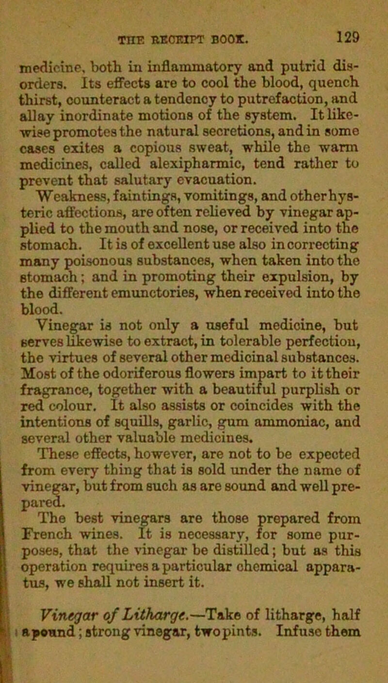 medicine, both in inflammatory and putrid dis- orders. Its effects are to cool the blood, quench thirst, counteract a tendency to putrefaction, and allay inordinate motions of the system. It like- wise promotes the natural secretions, and in some cases exites a copious sweat, while the warm medicines, called alexipharmic, tend rather to prevent that salutary evacuation. Weakness, faintings, vomitings, and otherhys- teric affections, are often relieved by vinegar ap- plied to the mouth and nose, or received into the stomach. It is of excellent use also in correcting many poisonous substances, when taken into the stomach; and in promoting their expulsion, by the different emunctories, when received into the blood. Vinegar is not only a useful medicine, but serves likewise to extract, in tolerable perfection, the virtues of several other medicinal substances. Most of the odoriferous flowers impart to it their fragrance, together with a beautiful purplish or red colour. It also assists or coincides with the intentions of squills, garlic, gum ammoniac, and several other valuable medicines. These effects, however, are not to be expected from every thing that is sold under the name of vinegar, but from such as are sound and well pre- pared. The best vinegars are those prepared from French wines. It is necessary, for some pur- poses, that the vinegar be distilled; but as this operation requires a particular chemical appara- tus, we shall not insert it. Vinegar of Litharge.—Take of litharge, half a pound; strong vinegar, two pints. Infuse them