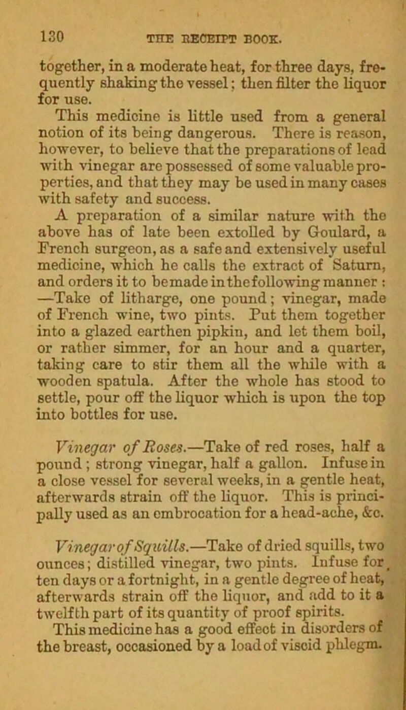 together, in a moderate heat, for three days, fre- quently shaking the vessel; then filter the liquor for use. This medicine is little used from a general notion of its being dangerous. There is reason, however, to believe that the preparations of lead with vinegar are possessed of some valuable pro- perties, and that they may be used in many cases with safety and success. A preparation of a similar nature with tho above has of late been extolled by Goulard, a French surgeon, as a safe and extensively useful medicine, which he calls the extract of Saturn, and orders it to bemade inthefollowing manner : —Take of litharge, one pound; vinegar, made of French wine, two pints. Put them together into a glazed earthen pipkin, and let them boil, or rather simmer, for an hour and a quarter, taking care to stir them all the while with a wooden spatula. After the whole has stood to settle, pour off the liquor which is upon the top into bottles for use. Vinegar of Roses.—Take of red roses, half a pound ; strong vinegar, half a gallon. Infuse in a close vessel for several weeks, in a gentle heat, afterwards strain off the liquor. This is princi- pally used as an embrocation for a head-ache, &c. Vinegar of Squills.—Take of dried squills, two ounces; distilled vinegar, two pints. Infuse for, ten days or a fortnight, in a gentle degree of heat, afterwards strain off the liquor, and add to it a twelfth part of its quantity of proof spirits. This medicine has a good effect in disorders of the breast, occasioned by a load of viscid phlegm.