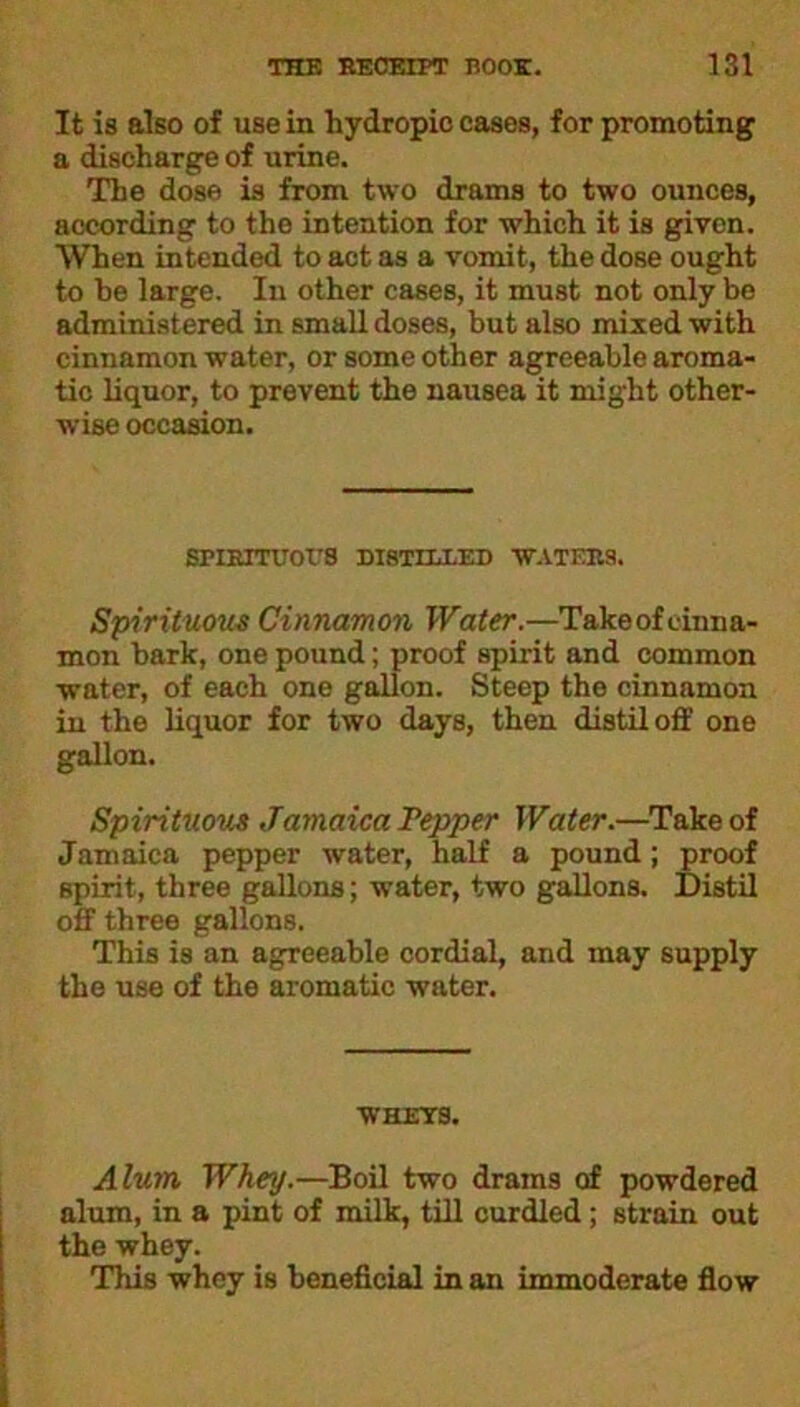 It is also of usein hydropic cases, for promoting a discharge of urine. The dose is from two drams to two ounces, according to the intention for which it is given. When intended to act as a vomit, the dose ought to he large. In other cases, it must not only be administered in small doses, but also mixed with cinnamon water, or some other agreeable aroma- tic liquor, to prevent the nausea it might other- wise occasion. SPIRITUOUS DISTILLED WATERS. Spirituous Cinnamon Water.—Take of cinna- mon bark, one pound; proof spirit and common water, of each one gallon. Steep the cinnamon in the liquor for two days, then distil off one gallon. Spirituous Jamaica Pepper Water.—Take of Jamaica pepper water, half a pound; proof spirit, three gallons; water, two gallons. Distil off three gallons. This is an agreeable cordial, and may supply the use of the aromatic water. WHEYS. Alum, Whey.—Boil two drams of powdered alum, in a pint of milk, till curdled ; strain out the whey. This whey is beneficial in an immoderate flow