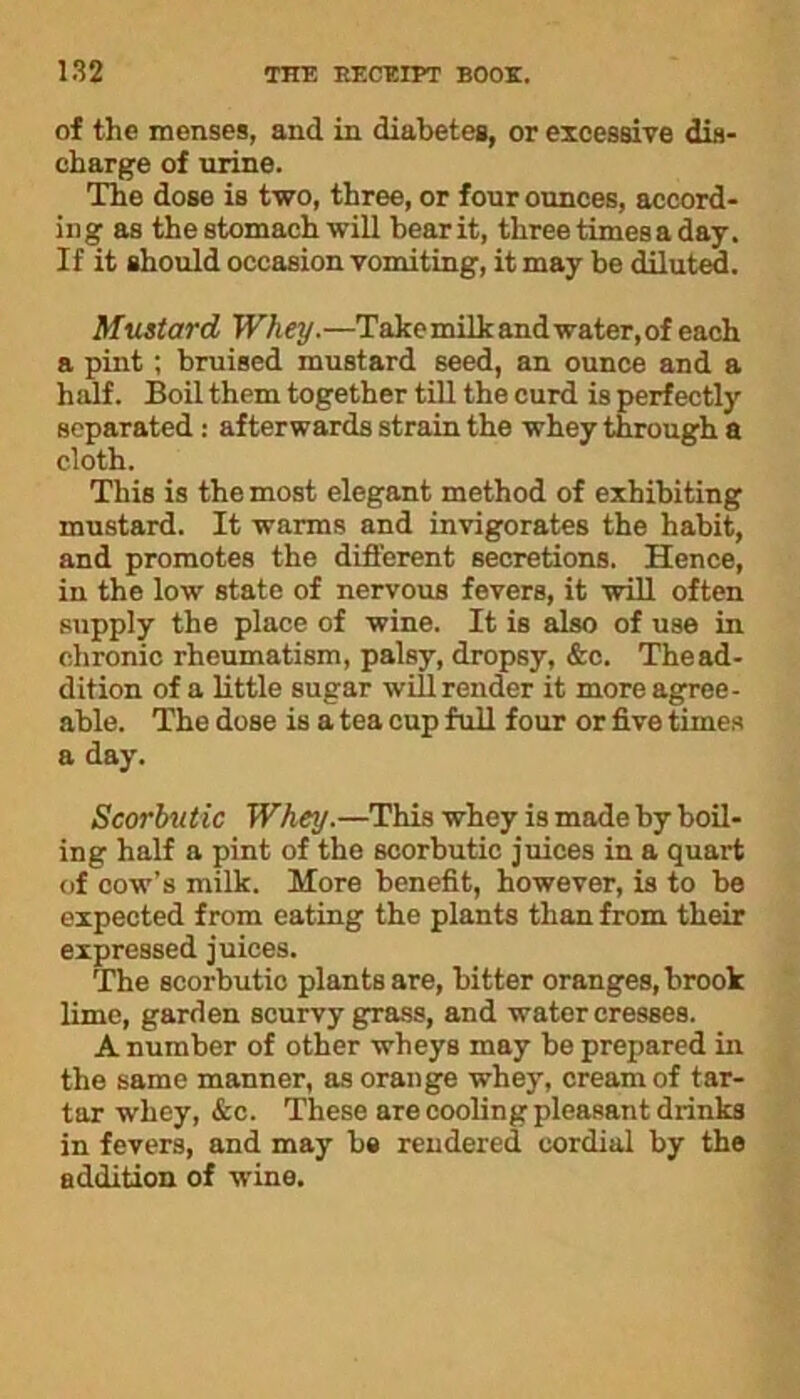 of the menses, and in diabetes, or excessive dis- charge of urine. The dose is two, three, or four ounces, accord- ing as the stomach will bear it, three times a day. If it should occasion vomiting, it may be diluted. Mustard Whey.—Take milk and water, of each a pint; bruised mustard seed, an ounce and a half. Boil them together till the curd is perfectly separated : afterwards strain the whey through a cloth. This is the most elegant method of exhibiting mustard. It warms and invigorates the habit, and promotes the different secretions. Hence, in the low state of nervous fevers, it will often supply the place of wine. It is also of use in chronic rheumatism, palsy, dropsy, &c. Thead- dition of a little sugar will render it more agree- able. The dose is a tea cup full four or five times a day. Scorbutic Whey.—This whey is made by boil- ing half a pint of the scorbutic juices in a quart of cow’s milk. More benefit, however, is to be expected from eating the plants than from their expressed juices. The scorbutic plants are, bitter oranges, brook lime, garden scurvy grass, and water cresses. A number of other wheys may be prepared in the same manner, as orange whey, cream of tar- tar whey, &c. These are cooling pleasant drinks in fevers, and may be rendered cordial by the addition of wine.