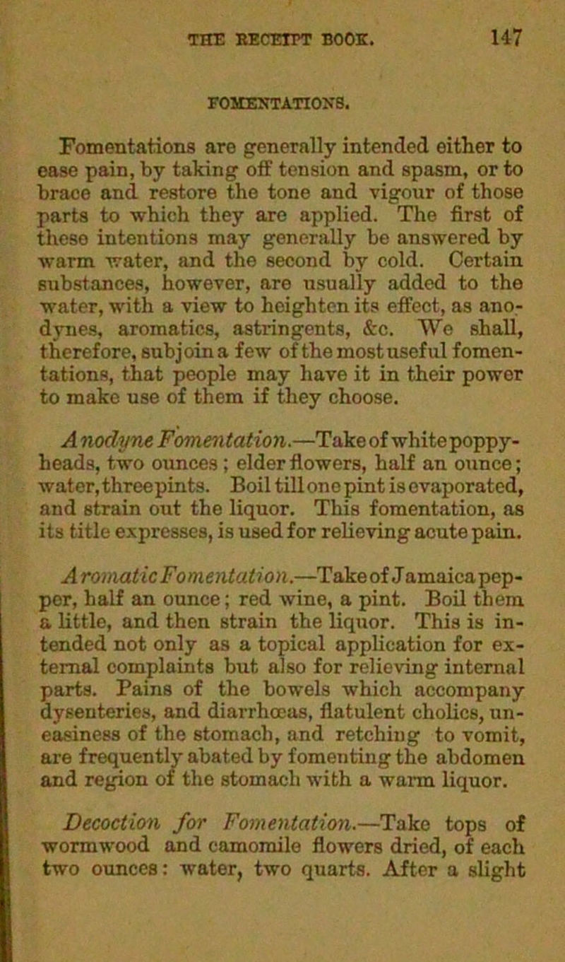 FOMENTATIONS. Fomentations are generally intended either to ease pain, by taking off tension and spasm, or to brace and restore the tone and vigour of those parts to which they are applied. The first of these intentions may generally be answered by warm water, and the second by cold. Certain substances, however, are usually added to the water, with a view to heighten its effect, as ano- dynes, aromatics, astringents, &c. We shall, therefore, subjoin a few of the most useful fomen- tations, that people may have it in their power to make use of them if they choose. Anodyne Fomentation.—Take of white poppy- heads, two ounces ; elder flowers, half an ounce; water, threepints. Boil till one pint is evaporated, and strain out the liquor. This fomentation, as its title expresses, is used for relieving acute pain. Aromatic Fomentation.—Take of Jamaica pep- per, half an ounce; red wine, a pint. Boil them a little, and then strain the liquor. This is in- tended not only as a topical application for ex- ternal complaints but also for relieving internal parts. Pains of the bowels which accompany dysenteries, and diarrhoeas, flatulent cholics, un- easiness of the stomach, and retching to vomit, are frequently abated by fomenting the abdomen and region of the stomach with a warm liquor. Decoction for Fomentation.—Take tops of wormwood and camomile flowers dried, of each two ounces: water, two quarts. After a slight