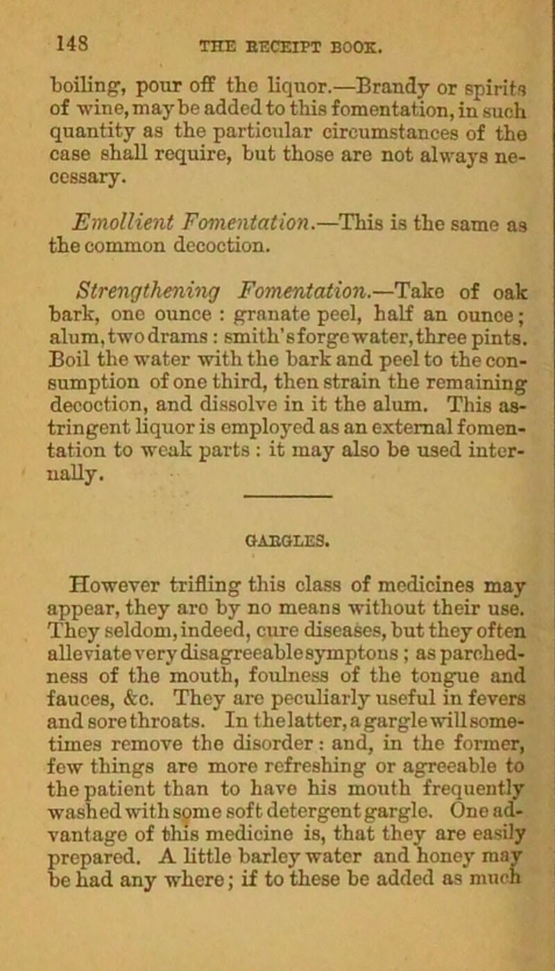 ■boiling’, pour off the liqnor.—Brandy or spirits of wine, may be added to this fomentation, in such quantity as the particular circumstances of the case shall require, but those are not always ne- cessary. Emollient Fomentation.—This is the same as the common decoction. Strengthening Fomentation.—Take of oak bark, one ounce : grnnate peel, half an ounce; alum, two drams : smith’s forge water, three pints. Boil the water with the bark and peel to the con- sumption of one third, then strain the remaining decoction, and dissolve in it the alum. This as- tringent liquor is employed as an external fomen- tation to weak parts : it may also be used inter- nally. GAEGLES. However trifling this class of medicines may appear, they aro by no means without their use. They seldom, indeed, cure diseases, but they often alleviate very disagreeable symptous; as parched- ness of the mouth, foulness of the tongue and fauces, &c. They are peculiarly useful in fevers andsorethroats. In thelatter,agarglewillsome- times remove the disorder: and, in the former, few things are more refreshing or agreeable to the patient than to have his mouth frequently washed with some soft detergent gargle. One ad- vantage of this medicine is, that they are easily prepared. A little barley water and honey may be had any where; if to these be added as much
