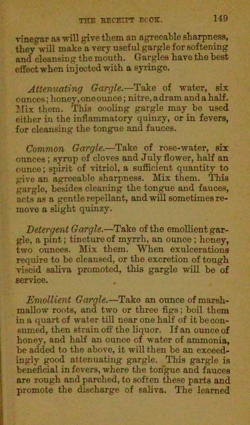140 vinegar as -will give item an agreeable sharpness, they will make a very useful gargle for softening and cleansing the mouth. Gargles have the best effect when injected with a syringe. Attenuating Gargle.—Take of water, six ounces; honey,oneounce; nitre, adram and a half. Mix them. This cooling gargle may be used either in the inflammatory quinzy, or in fevers, for cleansing the tongue and fauces. Common Gargle.—Take of rose-water, six ounces ; syrup of cloves and July flower, half an ounce; spirit of vitriol, a sufficient quantity to give an agreeable sharpness. Mix them. This gargle, besides cleaning the tongue and fauces, acts as a gentle repellant, and will sometimes re- move a slight quinzy. Detergent Gargle.—Take of the emollient gar- gle, a pint; tincture of myrrh, an ounce; honey, two ounces. Mix them. When exulcerations require to be cleansed, or the excretion of tough viscid saliva promoted, this gargle will be of service. Emollient Gargle.—Take an ounce of marsh- mallow roots, and two or three figs; boil them in a quart of water till near one half of it be con- sumed, then strain oft' the liquor. If an ounce of honey, and half an ounce of water of ammonia, be added to the above, it will then be an exceed- ingly good attenuating gargle. This gargle is beneficial in fevers, where the tongue and fauces are rough and parched, to soften these parts and promote the discharge of saliva. The learned