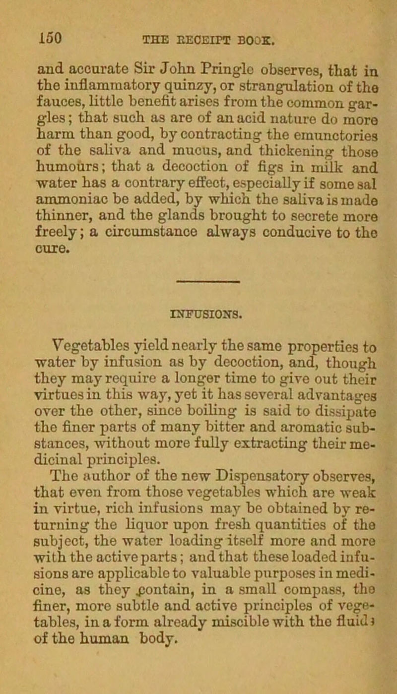 and accurate Sir John Pringle observes, that in the inflammatory quinzy, or strangulation of the fauces, little benefit arises from the common gar- gles ; that such as are of an acid nature do more harm than good, by contracting the emunctories of the saliva and mucus, and thickening those humours; that a decoction of figs in milk and water has a contrary effect, especially if some sal ammoniac be added, by which the saliva is made thinner, and the glands brought to secrete more freely; a circumstance always conducive to the cure. INFUSIONS. Vegetables yield nearly the same properties to water by infusion as by decoction, and, though they may require a longer time to give out their virtues in this way, yet it has several advantages over the other, since boiling is said to dissipate the finer parts of many bitter and aromatic sub- stances, without more fully extracting their me- dicinal principles. The author of the new Dispensatory observes, that even from those vegetables which are weak in virtue, rich infusions may bo obtained by re- turning the liquor upon fresh quantities of the subject, the water loading itsolf more and more with the active parts; and that these loaded infu- sions are applicable to valuable purposes in medi- cine, as they pontain, in a small compass, the finer, more subtle and active principles of vege- tables, in a form already miscible with tho fluid) of the human body.