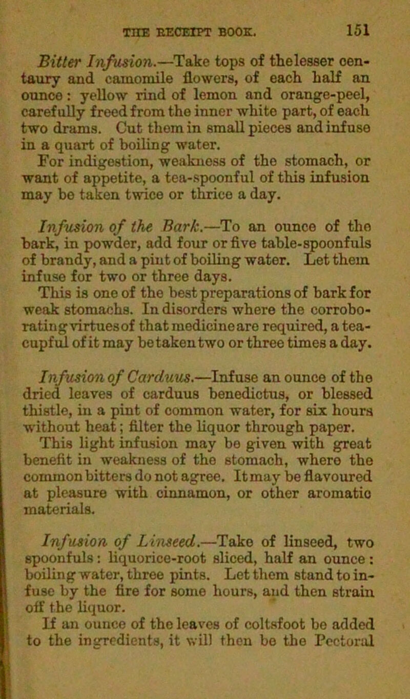 Bitter Infusion.—Take tops of thelesser cen- taury and camomile flowers, of each half an ounce: yellow rind of lemon and orange-peel, carefully freed from the inner white part, of each two drams. Cut them in small pieces and infuse in a quart of boiling water. For indigestion, weakness of the stomach, or want of appetite, a tea-spoonful of this infusion may be taken twice or thrice a day. Infusion of the Bark.—To an ounce of tho bark, in powder, add four or five table-spoonfuls of brandy, and a pint of boiling water. Let them infuse for two or three days. This is one of the best preparations of bark for weak stomachs. In disorders where the corrobo- rating virtues of that medicineare required, a tea- cupful of it may be taken two or three times a day. Infusion of Carcluus.—Infuse an ounce of the dried leaves of carduus benedictus, or blessed thistle, in a pint of common water, for six hours without heat; filter the liquor through paper. This light infusion may be given with great benefit in weakness of the stomach, where the common bitters do not agree. It may be flavoured at pleasure with cinnamon, or other aromatio materials. Infusion of Linseed.—Take of linseed, two spoonfuls: liquorice-root sliced, half an ounce: boiling water, three pints. Let them stand to in- fuse by the fire for some hours, and then strain off the liquor. If an ounce of the leaves of coltsfoot be added to the ingredients, it will then bo the Pectoral