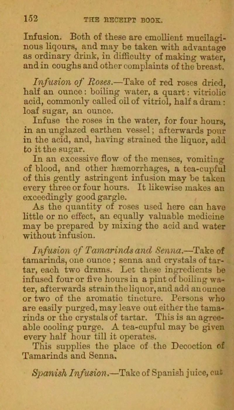 Infusion. Both of these are emollient mucilagi- nous liqours, and may be taken with advantage as ordinary drink, in difficulty of making water, and in coughs and other complaints of the breaRt. Infusion of Roses.—Take of red roses dried, half an ounce: boiling water, a quart: vitriolic acid, commonly called oil of vitriol, half a dram : loaf sugar, an ounce. Infuse the roses in the water, for four hours, in an unglazed earthen vessel; afterwards pour in the acid, and, having strained the liquor, add to it the sugar. In an excessive flow of the menses, vomiting of blood, and other hremorrhages, a tea-cupful of this gently astringent infusion may be taken every three or four hours. It likewise makes an exceedingly good gargle. As the quantity of roses used here can have little or no effect, an equally valuable medicine may be prepared by mixing the acid and water without infusion. Infusion of Tamarinds and Senna.—Take of tamarinds, one ounce ; senna and crystals of tar- tar, each two drams. Let these ingredients be infused four or five hours in a pint of boiling wa- ter, afterwards strain the liquor, and add anounce or two of the aromatic tincture. Persons who are easily purged, may leave out either the tama- rinds or the crystals of tartar. This is an agree- able cooling purge. A tea-cupful may be given every half hour till it operates. This supplies the place of the Decoction of Tamarinds and Senna. Spanish Infusion.—Take of Spanish juice, cut