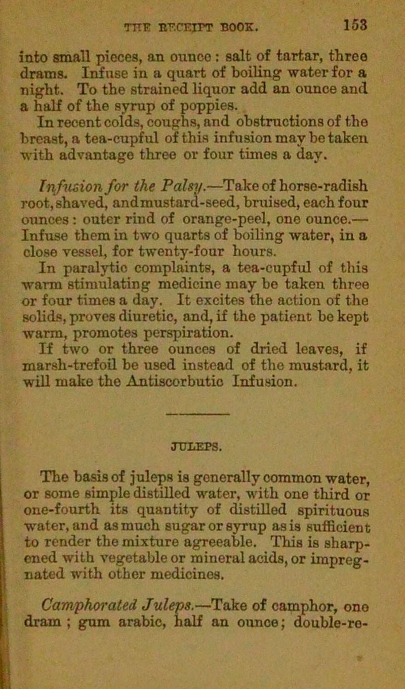 into small pieces, an ounce: salt of tartar, three drams. Infuse in a quart of boiling water for a night. To the strained liquor add an ounce and a half of the syrup of poppies. In recent colds, coughs, and obstructions of the breast, a tea-cupful of this infusion may be taken with advantage three or four times a day. Infusion for the Palsy.—Take of horse-radish root, shaved, andmustard-seed, bruised, each four ounces: outer rind of orange-peel, one ounce.— Infuse them in two quarts of boiling water, in a close vessel, for twenty-four hours. In paralytic complaints, a tea-cupful of this warm stimulating medicine may be taken three or four times a day. It excites the action of the solids, proves diuretic, and, if the patient be kept warm, promotes perspiration. If two or three ounces of dried leaves, if marsh-trefoil be used instead of the mustard, it will make the Antiscorbutic Infusion. JULEPS. The basis of juleps is generally common water, or some simple distilled water, with one third or one-fourth its quantity of distilled spirituous water, and as much sugar or syrup as is sufficient to render the mixture agreeable. This is sharp- ened with vegetable or mineral acids, or impreg- nated with other medicines. Camphorated Juleps.—Take of camphor, ono dram ; gum arabic, half an ounce; double-re-