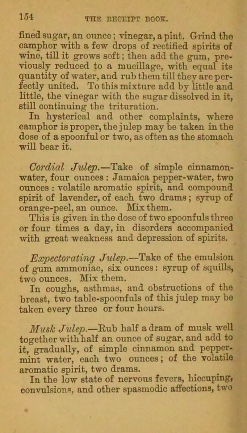 fined sugar, an ounce; vinegar, a pint. Grind the camphor with a few drops of rectified spirits of wine, till it grows soft; then add the gum, pre- viously reduced to a mucillage, with equal its quantity of water, and rub them till they are per- fectly united. To this mixture add by little and little, the vinegar with the sugar dissolved in it, still continuing the trituration. In hysterical and other complaints, where camphor is proper, the julep may be taken in the dose of a spoonful or two, as often as the stomach will bear it. Cordial Julep.—Take of simple cinnamon- water, four ounces : Jamaica pepper-water, two ounces : volatile aromatic spirit, and compound spirit of lavender, of each two drams; syrup of orange-peel, an ounce. Mix them. This is given in the dose of two spoonfuls three or four times a day, in disorders accompanied with gTeat weakness and depression of spirits. Expectorating Julep.—Take of the emulsion of gum ammoniac, six ounces: syrup of squills, two ounces. Mix them. In coughs, asthmas, and obstructions of the breast, two table-spoonfuls of this julep may be taken every three or four hours. Musk Julep.—Eub half a dram of musk well together with half an ounce of sugar, and add to it, gradually, of simple cinnamon and pepper- mint water, each two ounces; of the volatile aromatic spirit, two drams. In the low state of nervous fevers, liiccuping, convulsions, and other spasmodic affections, two
