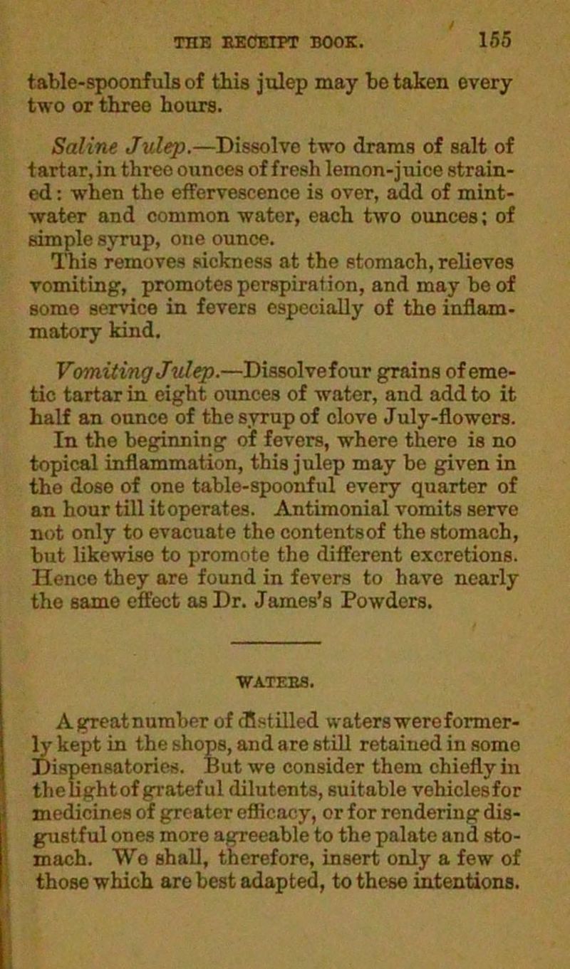 table-spoonfuls of this julep may betaken every two or three hours. Saline Julep.—Dissolve two drams of salt of tartar, in three ounces of fresh lemon-j uice strain- ed : when the effervescence is over, add of mint- water and common water, each two ounces; of simple syrup, one ounce. This removes sickness at the stomach, relieves vomiting, promotes perspiration, and may be of some service in fevers especially of the inflam- matory kind. Vomiting Julep.—Dissolvefour grains of eme- tic tartar in eight ounces of water, and add to it half an ounce of the syrup of clove July-flowcrs. In the beginning of fevers, where there is no topical inflammation, this julep may be given in the dose of one table-spoonful every quarter of an hour till itoperates. Antimonial vomits serve not only to evacuate the contentsof the stomach, but likewise to promote the different excretions. Hence they are found in fevers to have nearly the same effect as Dr. James’s Powders. WATEBS. Agreatnumber of cflstilled waters were former- ly kept in the shops, and are still retained in some Dispensatories. But we consider them chiefly in the light of grateful dilutents, suitable vehiclesfor medicines of greater efficacy, or for rendering dis- gustful ones more agreeable to the palate and sto- mach. Wo shall, therefore, insert only a few of those which are best adapted, to these intentions.
