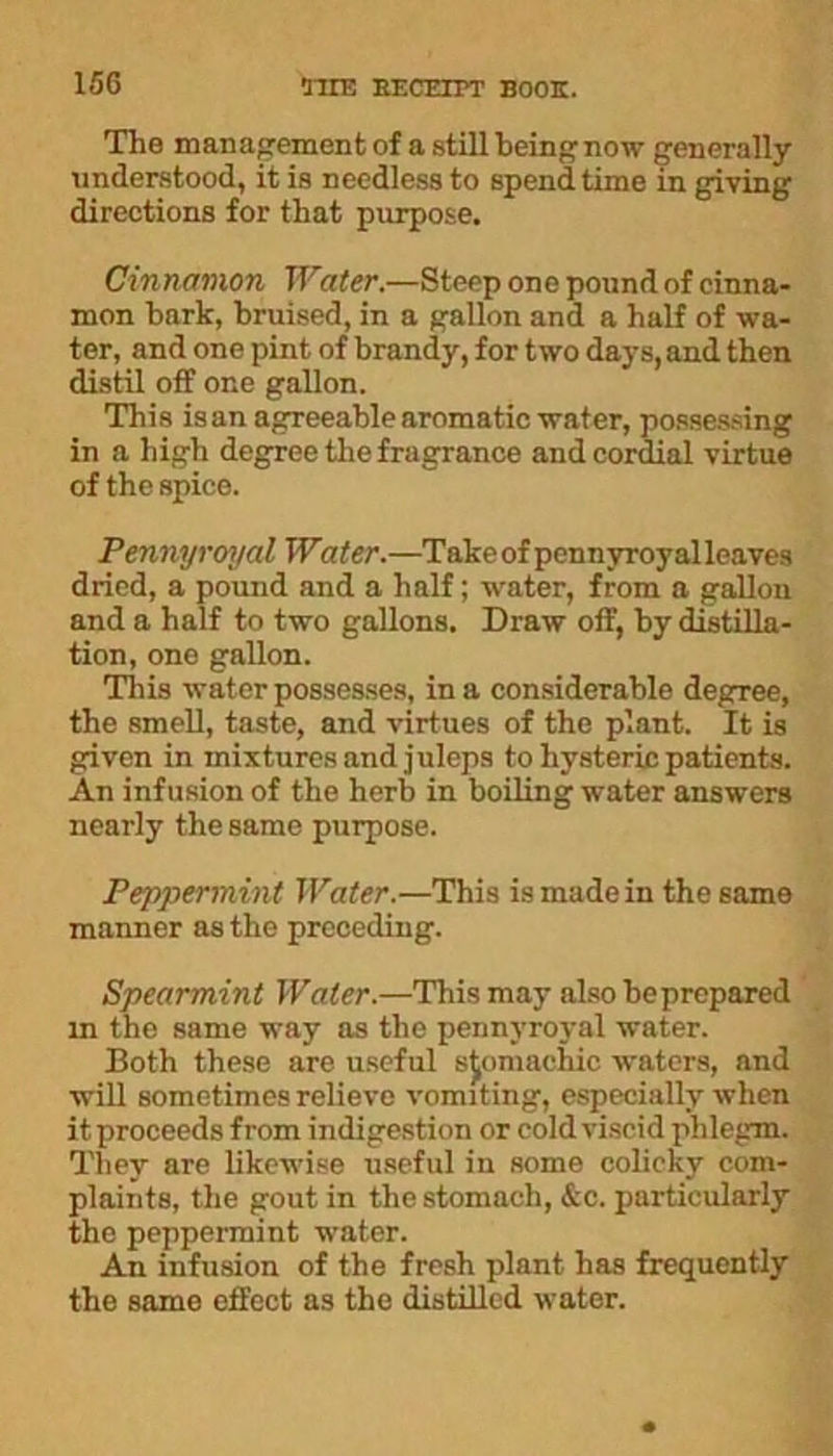 The management of a still being now generally understood, it is needless to spend time in giving directions for that purpose. Cinnamon Water.—Steep one pound of cinna- mon bark, bruised, in a gallon and a half of wa- ter, and one pint of brandy, for two days, and then distil off one gallon. This is an agreeable aromatic water, possessing in a high degree the fragrance and cordial virtue of the spice. Pennyroyal Water.—Takeof pennyroyalleaves dried, a pound and a half; water, from a gallon and a half to two gallons. Draw off, by distilla- tion, one gallon. This water possesses, in a considerable degree, the smell, taste, and virtues of the plant. It is given in mixtures and juleps to hysteric patients. An infusion of the herb in boiling water answers nearly the same purpose. Peppermint Water.—This is made in the same manner as the preceding. Spearmint Water.—This may also beprepared in the same way as the pennyroyal water. Both these are useful stomachic waters, and will sometimes relieve vomiting, especially when it proceeds from indigestion or cold viscid phlegm. They are likewise useful in some colicky com- plaints, the gout in the stomach, &c. particularly the peppermint water. An infusion of the fresh plant has frequently the same effect as the distilled water.