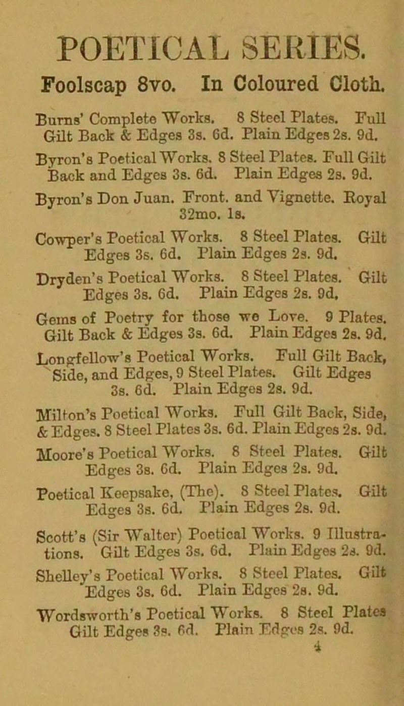 POETICAL SERIES. Foolscap 8vo. In Coloured Cloth. Burns’ Complete Works. 8 Steel Plates. Full Gilt Back & Edges 3s. Gd. Plain Edges 2s. 9d. Byron’s Poetical Works. 8 Steel Plates. Full Gilt Back and Edges 3s. 6d. Plain Edges 2s. 9d. Byron’s Don Juan. Front, and Vignette. Royal 32mo. Is. Cowper's Poetical Works. 8 Steel Plates. Gilt Edges 3s. 6d. Plain Edges 2s. 9d. Dryden’s Poetical Works. 8 Steel Plates. Gilt Edges 3s. Gd. Plain Edges 2s. 9d, Gems of Poetry for those we Lore. 9 Plates. Gilt Back & Edges 3s. Gd. Plain Edges 2s. 9d. Longfellow's Poetical Works. Full Gilt Back, Side, and Edges, 9 Steel Plates. Gilt Edges 3s. Gd. Plain Edges 2s. 9d. Milton’s Poetical Works. Full Gilt Back, Side, & Edges. 8 Steel Plates 3s. 6d. Plain Edges 2s. 9d. Moore’s Poetical Works. 8 Steel Plates. Gilt Edges 3s. Gd. Plain Edges 2s. 9d. Poetical Keepsake, (The). 8 Steel riates. Gilt Edges 3s. Gd. Plain Edges 2s. 9d. Scott’s (Sir Walter) Poetical Works. 9 Illustra- tions. Gilt Edges 3s. Gd. Thiin Edges 2s. 9d. Shelley’s Poetical Works. 8 Steel Plates. Gilt Edges 3s. Gd. Plain Edges 2s. 9d. Wordsworth’s Poetical W orks. 8 Steel Plates Gilt Edges 3s. 6d. Plain Edges 2s. 9d.