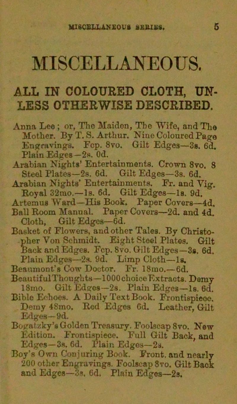 MISCELLANEOUS. ALL IN COLOURED CLOTH, UN- LESS OTHERWISE DESCRIBED. Anna Lee; or, The Maiden, The Wife, and The Mother. By T. S. Arthur. Nine Coloured Page Engravings. Fcp. 8vo. Gilt Edges—3s. 6d. Plain Edges—2s. Od. Arabian Nights’ Entertainments. Crown 8vo. 8 Steel Plates—2s. 6d. Gilt Edges—3s. 6d. Arabian Nights’ Entertainments. Er. and Yig. Royal 32mo.—Is. 6d. Gilt Edges—Is. 9d. Artemus Ward—His Book. Paper Covers—4d. Ball Room Manual. Paper Covers—2d. and 4d. Cloth, Gilt Edges—6d. Basket of Flowers, and other Tales. By Christo- pher Yon Schmidt. Eight Steel Plates. Gilt Back and Edges. Fcp. 8vo. Gilt Edges—3s. 6d. Plain Edges—2s. 9d. Limp Cloth—la. Beaumont’s Cow Doctor. Fr. 18rao.—6d. Beautiful Thoughts—1000 choice Extracts. Demy 18mo. Gilt Edares—2s. Plain Edges—Is. 6d. Bible Echoes. A Daily Text Book. Frontispieoe. Demy 48mo. Red Edges Gd. Leather, Gilt Edges—9d. Bogatzky’s Golden Treasury. Foolscap 8vo. New Edition. Frontispiece. Full Gilt Back, and Edges—3s. 6d. Plain Edges—2s. Boy’s Own Conjuring Book. Front, and nearly 200 other Engravings. Foolscap 8vo. Gilt Back and Edges—3s. Gd. Plain Edges—2s.