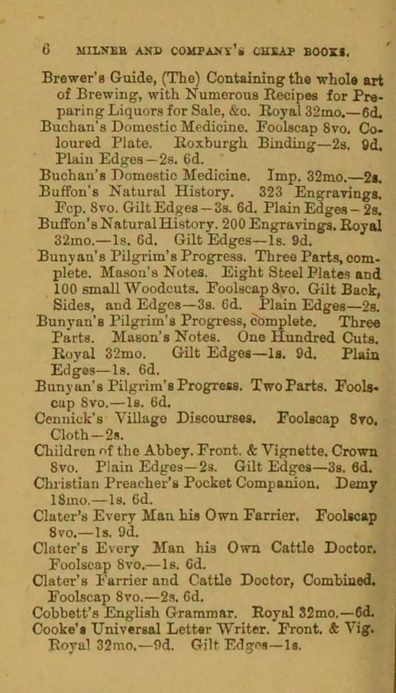 Brewer’s Guide, (The) Containing the whole art of Brewing, with Numerous Recipes for Pre- paring Liquors for Sale, &c. Royal 32mo.—6d, Buchan’s Domestic Medicine. Foolscap 8vo. Co- loured Plate. Roxburgh Binding—2s. 9d. Plain Edges—2s. 6d. Buchan’s Domestic Medicine. Imp. 32mo.—2s. Buffon’s Natural History. 323 Engravings. Fcp. 8vo. Gilt Edges — 3s. 6d. Plain Edges — 2s. Buffon’s Natural History. 200 Engravings. Royal 32mo.—Is. 6d. Gilt Edges—Is. 9d. Bunyau’s Pilgrim’s Progress. Three Parts, com- plete. Mason’s Notes. Eight Steel Plates and 100 small Woodcuts. Foolscap 8vo. Gilt Back, Sides, and Edges—3s. Gd. Plain Edges—2s. Bunyan’s Pilgrim's Progress, complete. Three Parts. Mason’s Notes. One Hundred Cuts. Royal 32mo. Gilt Edges—Is. 9d. Plain Edges—Is. Gd. Bunyan’s Pilgrim’s Progress. Two Parts. Fools- cap 8vo.—Is. Gd. Cennick’s Village Discourses. Foolscap 8ro, Cloth—2s. Children of the Abbey. Front. & Vignette. Crown 8vo. Plain Edges—23. Gilt Edges—3s. 6d. Christian Preacher’s Pocket Companion. Demy 18mo.—Is. Gd. Clater’s Every Man his Own Farrier, Foolscap 8vo.—Is. 9d. Clater’s Every Man his Own Cattle Doctor. Foolscap 8vo.—Is. Gd. Clater’s Farrier and Cattlo Doctor, Combined. Foolscap 8vo.—2s. Gd. Cobbett’s English Grammar. Royal 32mo.—6d. Cooke's Universal Letter Writer. Front. & Vig. Royal 32mo.—9d. Gilt Edges—1*.