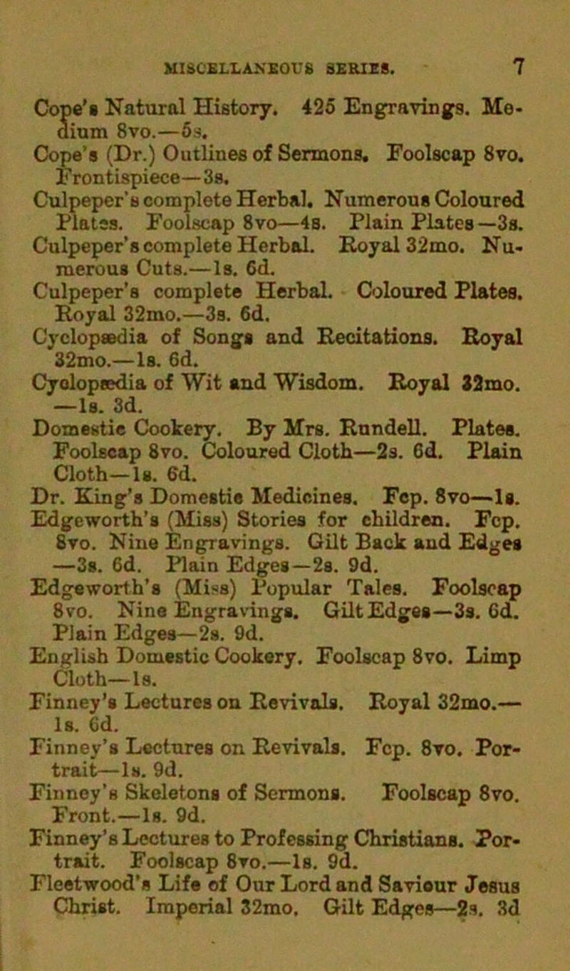 Cope’s Natural History. 425 Engravings. Me- dium 8vo.—5s. Cope’s (Dr.) Outlines of Sermons. Foolscap 8vo. F rontispiece—3s. Culpeper’s complete Herbal. Numerous Coloured Plates. Foolscap 8vo—4s. Plain Plates—3s. Culpeper’s complete Herbal. Royal 32mo. Nu- merous Cuts.—Is. 6d. Culpeper’s complete Herbal. Coloured Plates. Royal 32mo.—3s. 6d. Cyclopaedia of Songs and Recitations. Royal 32mo.—Is. 6d. Cyclopaedia of Wit and Wisdom. Royal 32mo. —Is. 3d. Domestic Cookery. By Mrs. Rundell. Plates. Foolscap 8vo. Coloured Cloth—2s. 6d. Plain Cloth—Is. 6d. Dr. King’s Domestie Medicines. Fcp. 8vo—Is. Edgeworth’s (Miss) Stories for children. Fcp. 8vo. Nine Engravings. Gilt Back and Edges —3s. 6d. Plain Edges—2s. 9d. Edgeworth’s (Miss) Popular Tales. Foolscap 8vo. Nine Engravings. GiltEdges—3s. 6d. Plain Edges— 2s. 9d. English Domestic Cookery. Foolscap 8vo. Limp Cloth—Is. Finney’s Lectures on Revivals. Royal 32mo.— Is. 6d. Finney’s Lectures on Revivals. Fcp. 8vo. Por- trait—Is. 9d. Finney’s Skeletons of Sermons. Foolscap 8vo. Front.—Is. 9d. Finney’s Lectures to Professing Christians. Por- trait. Foolscap 8vo.—Is. 9d. Fleetwood’s Life of Our Lord and Saviour Jesus Christ. Imperial 32mo. Gilt Edges—2s. 3d