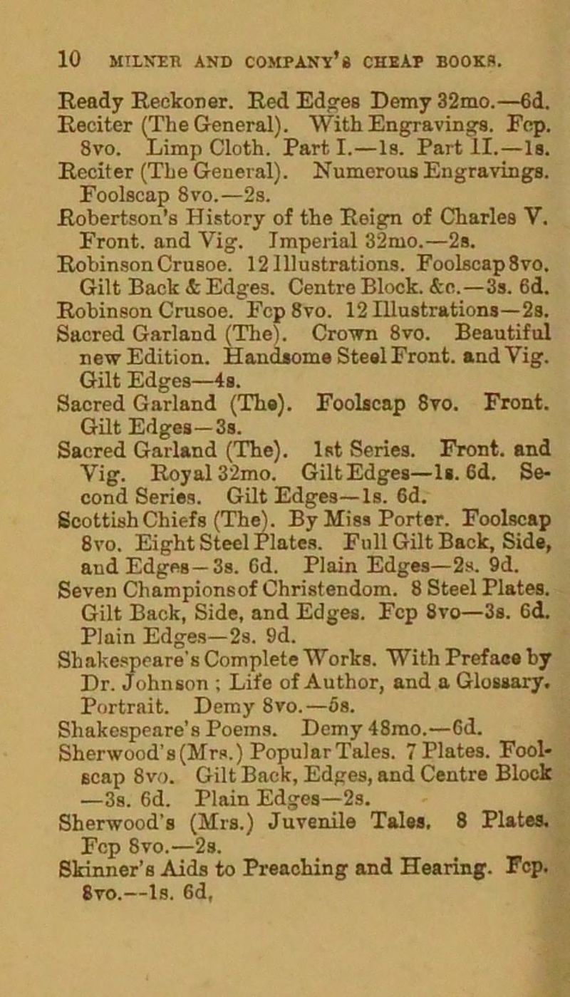 Ready Reckoner. Red Edges Demy 32mo.—6d. Reciter (The General). With Engravings. Fep. 8vo. Limp Cloth. Part I.—Is. Part II.—Is. Reciter (The General). Numerous Engravings. Foolscap 8vo.—2s. Robertson’s History of the Reign of Charles V. Front, and Vig. Imperial 32mo.—2s. Robinson Crusoe. 12 Illustrations. Foolscap8vo. Gilt Back & Edges. Centre Block. &e.—3s. 6d. Robinson Crusoe. Fcp8vo. 12 Illustrations—2s. Sacred Garland (The). Crown 8vo. Beautiful new Edition. Handsome Steel Front, and Vig. Gilt Edges—4s. Sacred Garland (The). Foolscap 8vo. Front. Gilt Edges—3s. Sacred Garland (The). 1st Series. Front, and Vig. Royal 32mo. GiltEdges—Is. 6d. Se- cond Series. Gilt Edges—Is. 6d. Scottish Chiefs (The). By Miss Porter. Foolscap 8vo. Eight Steel Plates. Full Gilt Back, Side, aud Edges —3s. Cd. Plain Edges—2s. 9d. Seven Clmmpionsof Christendom. 8 Steel Plates. Gilt Back, Side, and Edges. Fcp 8vo—3s. Cd. Plain Edges—2s. 9d. Shakespeare's Complete Works. With Preface by Dr. Johnson ; Life of Author, and a Glossary. Portrait. Demy 8vo.—5a. Shakespeare’s Poems. Demy 48mo.—Cd. Sherwood’s (Mrs.) Popular Tales. 7 Plates. Fool- scap 8vo. Gilt Back, Edges, and Centre Block —3s. Cd. Plain Edges—2s. Sherwood’s (Mrs.) Juvenile Tales, 8 Plates. Fcp 8vo.—2s. Skinner’s Aids to Preaching and Hearing. Fcp. 8vo.—Is. Cd,